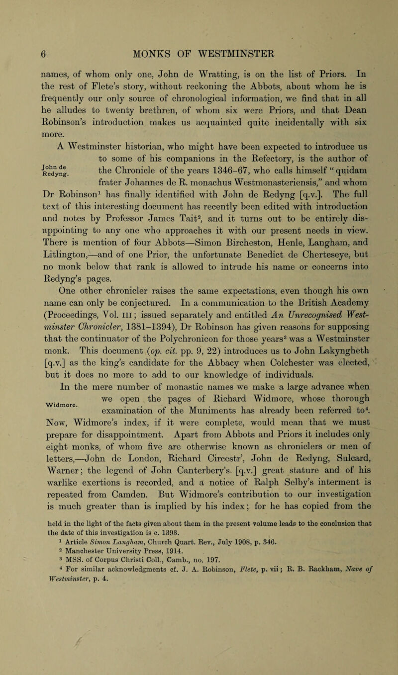 John de Redyng names, of whom only one, John de Wratting, is on the list of Priors. In the rest of Flete’s story, without reckoning the Abbots, about whom he is frequently our only source of chronological information, we find that in all he alludes to twenty brethren, of whom six were Priors, and that Dean Robinson’s introduction makes us acquainted quite incidentally with six more. A Westminster historian, who might have been expected to introduce us to some of his companions in the Refectory, is the author of the Chronicle of the years 1346-67, who calls himself “ quidam frater Johannes de R. monachus Westmonasteriensis,” and whom Dr Robinson1 has finally identified with John de Redyng [q.v.]. The full text of this interesting document has recently been edited with introduction and notes by Professor James Tait2, and it turns out to be entirely dis¬ appointing to any one who approaches it with our present needs in view. There is mention of four Abbots—Simon Bircheston, Henle, Langham, and Litlington,—and of one Prior, the unfortunate Benedict de Cherteseye, but no monk below that rank is allowed to intrude his name or concerns into Redyng’s pages. One other chronicler raises the same expectations, even though his own name can only be conjectured. In a communication to the British Academy (Proceedings, Yol. in; issued separately and entitled An Unrecognised West¬ minster Chronicler, 1381-1394), Dr Robinson has given reasons for supposing that the continuator of the Polychronicon for those years3 was a Westminster monk. This document ,(op. cit. pp. 9, 22) introduces us to John Lakyngheth [q.v.] as the king’s candidate for the Abbacy when Colchester was elected, but it does no more to add to our knowledge of individuals. In the mere number of monastic names we make a large advance when we open the pages of Richard Widmore, whose thorough examination of the Muniments has already been referred to4. Now, Widmore’s index, if it were complete, would mean that we must prepare for disappointment. Apart from Abbots and Priors it includes only eight monks, of whom five are otherwise known as chroniclers or men of letters,—John de London, Richard Circestr’, John de Redyng, Sulcard, Warner; the legend of John Canterbery’s. [q.v.] great stature and of his warlike exertions is recorded, and a notice of Ralph Selby’s interment is repeated from Camden. But Widmore’s contribution to our investigation is much greater than is implied by his index; for he has copied from the Widmore. held in the light of the facts given about them in the present volume leads to the conclusion that the date of this investigation is c. 1393. 1 Article Simon Langham, Church Quart. Rev., July 1908, p. 346. 2 Manchester University Press, 1914. 3 MSS. of Corpus Cliristi Coll., Camb., no. 197. 4 For similar acknowledgments cf. J. A. Robinson, Flete, p. vii; R. B. Rackham, Nave of Westminster, p. 4.