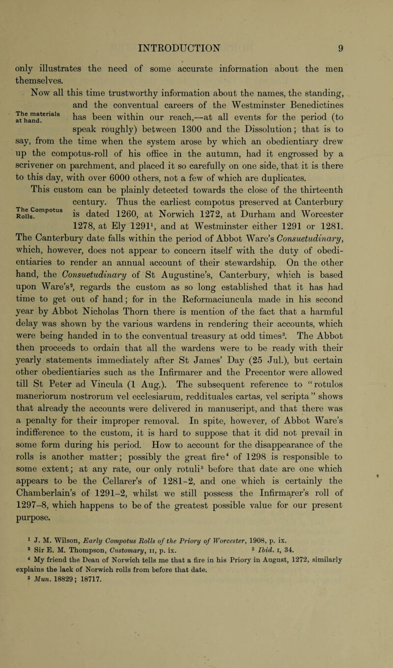 only illustrates the need of some accurate information about the men themselves. Now all this time trustworthy information about the names, the standing, and the conventual careers of the Westminster Benedictines athhaInd!erials has been within our reach,—at all events for the period (to speak roughly) between 1300 and the Dissolution; that is to say, from the time when the system arose by which an obedientiary drew up the compotus-roll of his office in the autumn, had it engrossed by a scrivener on parchment, and placed it so carefully on one side, that it is there to this day, with over 6000 others, not a few of which are duplicates. This custom can be plainly detected towards the close of the thirteenth century. Thus the earliest compotus preserved at Canterbury RoUsiompotus is dated 1260, at Norwich 1272, at Durham and Worcester 1278, at Ely 12911, and at Westminster either 1291 or 1281. The Canterbury date falls within the period of Abbot Ware’s Consuetudinary, which, however, does not appear to concern itself with the duty of obedi¬ entiaries to render an annual account of their stewardship. On the other hand, the Consuetudinary of St Augustine’s, Canterbury, which is based upon Ware’s2, regards the custom as so long established that it has had time to get out of hand; for in the Reformaciuncula made in his second year by Abbot Nicholas Thorn there is mention of the fact that a harmful delay was shown by the various wardens in rendering their accounts, which were being handed in to the conventual treasury at odd times3. The Abbot then proceeds to ordain that all the wardens were to be ready with their yearly statements immediately after St James’ Day (25 Jul.), but certain other obedientiaries such as the Infirmarer and the Precentor were allowed till St Peter ad Vincula (1 Aug.). The subsequent reference to “rotulos maneriorum nostrorum vel ecclesiarum, reddituales cartas, vel scripta ” shows that already the accounts were delivered in manuscript, and that there was a penalty for their improper removal. In spite, however, of Abbot Ware’s indifference to the custom, it is hard to suppose that it did not prevail in some form during his period. How to account for the disappearance of the rolls is another matter; possibly the great fire4 of 1298 is responsible to some extent; at any rate, our only rotuli5 before that date are one which appears to be the Cellarer’s of 1281-2, and one which is certainly the Chamberlain’s of 1291-2, whilst we still possess the Infirmarer’s roll of 1297-8, which happens to be of the greatest possible value for our present purpose. 1 J. M. Wilson, Early Comjpotus Rolls of the Priory of Worcester, 1908, p. ix. 2 Sir E. M. Thompson, Customary, n, p. ix. 3 Ibid, i, 34. 4 My friend the Dean of Norwich tells me that a fire in his Priory in August, 1272, similarly explains the lack of Norwich rolls from before that date. 5 Mun. 18829 ; 18717.