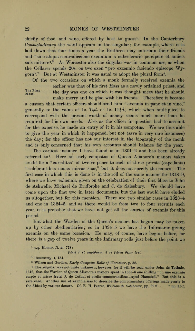The First Mass. chiefly of food and wine, offered by host to guest1. In the Canterbury Consuetudinary the word appears in the singular; for example, where it is laid down that four times a year the Brethren may entertain their friends and “ sine aliqua contradiccione exennium a subcelerario percipere et amicis suis mittere2.” At Worcester also the singular was in common use, as when the Cellarer spends 20s. on two oxen “pro exzennio faciendo episcopo Wy- gorn3.” But at Westminster it was usual to adopt the plural form4. Of the two occasions on which a monk formally received exennia the earlier was that of his first Mass as a newly ordained priest, and the day was one on which it was thought meet that he should make merry and be glad with his friends. Therefore it became a custom that certain officers should send him “ exennia in pane et in vino,” generally to the value of Is. *i\d. or Is. ll^cL, which when multiplied to correspond with the present worth of money seems much more than he required for his own needs. Also, as the officer in question had to account for the expense, he made an entry of it in his compotus. We are thus able to give the year in which it happened, but not (save in very rare instances) the day; for the officer has not our interest in the biography of the monk and is only concerned that his own accounts should balance for the year. The earliest instance I have found is in 1301-2 and has been already referred to5. Here an early compotus of Queen Alianore’s manors takes credit for a “curialitas” of twelve pence to each of three priests (capellanis) “ celebrantibus nouas missas suas,” but it does not specify the names. The first case in which this is done is in the roll of the same manors for 1318-9, where we have exhennia given on the celebration of their first Mass to John de Ashwelle, Michael de Bridbroke and J. de Salesbury. We should have come upon the first two in later documents, but the last would have eluded us altogether, but for this mention. There are two similar cases in 1323-4 and one in 1324-5, and as there would be from two to four recruits each year, it is probable that we have not got all the entries of exennia for this period. But what the Warden of the Queen’s manors has begun may be taken up by other obedientiaries; so in 1334-5 we have the Infirmarer giving exennia on the same occasion. He may, of course, have begun before, for there is a gap of twelve years in the Infirmary rolls just before the point we 1 e.g. Homer, II. xi, 778 : %elvid t eu ira.p^dy)Kiv, a re Zelrois de/uus iari. 2 Customary, i, 134. 3 Wilson and Gordon, Early Compotus Rolls of Worcester, p. 38. 4 The singular was not quite unknown, however, for it will be seen under John de Tothale, 1316, that the Warden of Queen Alianore’s manors spent in 1335-6 one shilling “ in uno exennio empto et misso fratri J. de Tothal et sociis commorantibus...apud Hamsted.” But this is a rare case. Another use of exennia was to describe the complimentary offerings made yearly to the Abbot by various donors. Cf. E. H. Pearce, William de Colchester, pp. 62 If. 5 pp. 15 f.