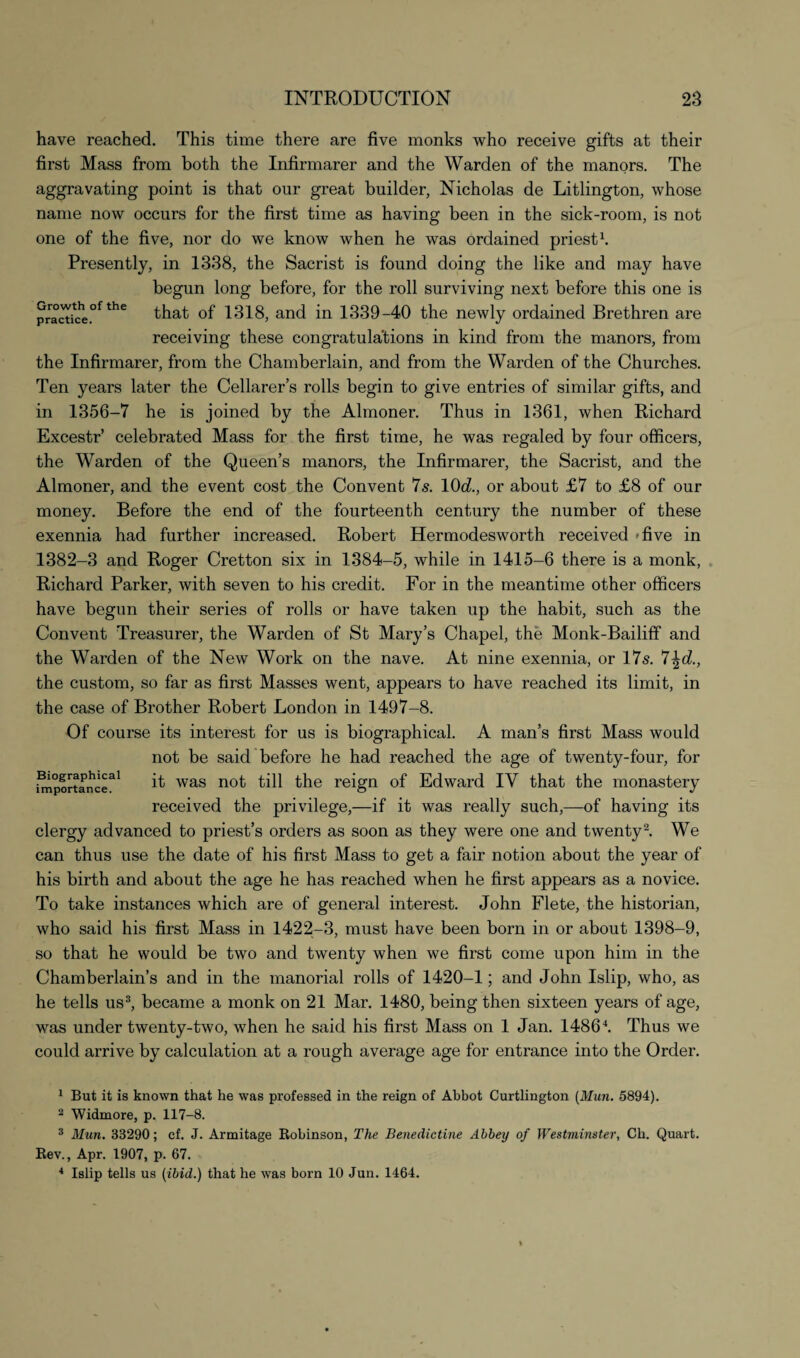 have reached. This time there are five monks who receive gifts at their first Mass from both the Infirmarer and the Warden of the manors. The aggravating point is that onr great builder, Nicholas de Litlington, whose name now occurs for the first time as having been in the sick-room, is not one of the five, nor do we know when he was ordained priest1. Presently, in 1338, the Sacrist is found doing the like and may have begun long before, for the roll surviving next before this one is practke°fthe that of 1318, and in 1339-40 the newly ordained Brethren are receiving these congratulations in kind from the manors, from the Infirmarer, from the Chamberlain, and from the Warden of the Churches. Ten years later the Cellarers rolls begin to give entries of similar gifts, and in 1356-7 he is joined by the Almoner. Thus in 1361, when Richard Excestr’ celebrated Mass for the first time, he was regaled by four officers, the Warden of the Queen’s manors, the Infirmarer, the Sacrist, and the Almoner, and the event cost the Convent 7s. 10dl., or about £7 to £8 of our money. Before the end of the fourteenth century the number of these exennia had further increased. Robert Hermodesworth received five in 1382-3 and Roger Cretton six in 1384-5, while in 1415-6 there is a monk, Richard Parker, with seven to his credit. For in the meantime other officers have begun their series of rolls or have taken up the habit, such as the Convent Treasurer, the Warden of St Mary’s Chapel, the Monk-Bailiff and the Warden of the New Work on the nave. At nine exennia, or 17s. 7^d., the custom, so far as first Masses went, appears to have reached its limit, in the case of Brother Robert London in 1497-8. Of course its interest for us is biographical. A man’s first Mass would not be said before he had reached the age of twenty-four, for importance3' it was n°t till the reign of Edward IV that the monastery received the privilege,—if it was really such,—of having its clergy advanced to priest’s orders as soon as they were one and twenty2. We can thus use the date of his first Mass to get a fair notion about the year of his birth and about the age he has reached when he first appears as a novice. To take instances which are of general interest. John Flete, the historian, who said his first Mass in 1422-3, must have been born in or about 1398-9, so that he would be two and twenty when we first come upon him in the Chamberlain’s and in the manorial rolls of 1420-1; and John Islip, who, as he tells us3, became a monk on 21 Mar. 1480, being then sixteen years of age, was under twenty-two, when he said his first Mass on 1 Jan. I4864. Thus we could arrive by calculation at a rough average age for entrance into the Order. 1 But it is known that he was professed in the reign of Abbot Curtlington (Mun. 5894). 2 Widmore, p. 117-8. 3 Mun. 33290; cf. J. Armitage Robinson, The Benedictine Abbey of Westminster, Ch. Quart. Rev., Apr. 1907, p. 67. 4 Islip tells us (ibid.) that he was born 10 Jun. 1464.