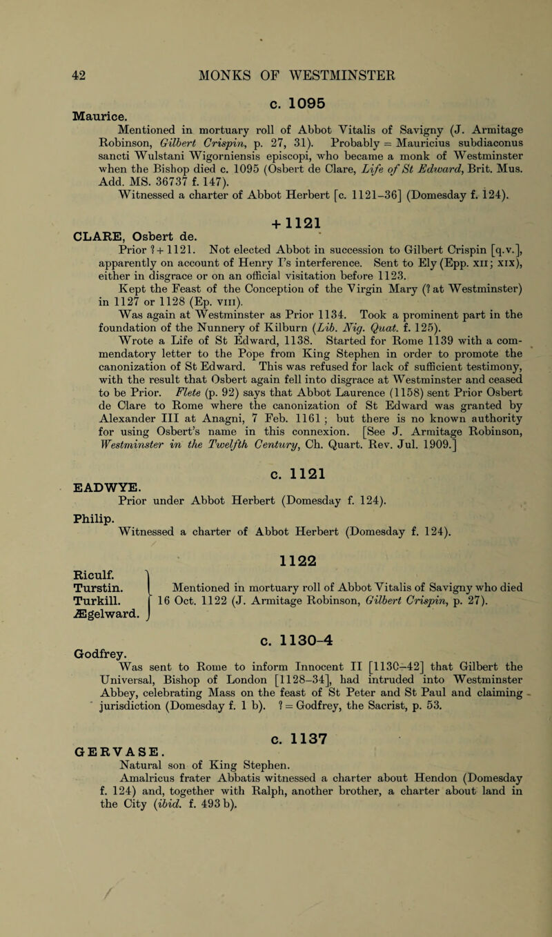 c. 1095 Maurice. Mentioned in mortuary roll of Abbot Yitalis of Savigny (J. Armitage Robinson, Gilbert Crispin, p. 27, 31). Probably = Mauricius subdiaconus sancti Wulstani Wigorniensis episcopi, who became a monk of Westminster when the Bishop died c. 1095 (Osbert de Clare, Life of St Edward, Brit. Mus. Add. MS. 36737 f. 147). Witnessed a charter of Abbot Herbert [c. 1121-36] (Domesday f. 124). + 1121 CLARE, Osbert de. Prior 7 + 1121. Not elected Abbot in succession to Gilbert Crispin [q.v.], apparently on account of Henry I’s interference. Sent to Ely (Epp. xn; xix), either in disgrace or on an official visitation before 1123. Kept the Feast of the Conception of the Virgin Mary (? at Westminster) in 1127 or 1128 (Ep. viii). Was again at Westminster as Prior 1134. Took a prominent part in the foundation of the Nunnery of Kilburn [Lib. Nig. Quat. f. 125). Wrote a Life of St Edward, 1138. Started for Rome 1139 with a com¬ mendatory letter to the Pope from King Stephen in order to promote the canonization of St Edward. This was refused for lack of sufficient testimony, with the result that Osbert again fell into disgrace at Westminster and ceased to be Prior. Flete (p. 92) says that Abbot Laurence (1158) sent Prior Osbert de Clare to Rome where the canonization of St Edward was granted by Alexander III at Anagni, 7 Feb. 1161 ; but there is no known authority for using Osbert’s name in this connexion. [See J. Armitage Robinson, Westminster in the Twelfth Century, Ch. Quart. Rev. Jul. 1909.] c. 1121 EADWYE. Prior under Abbot Herbert (Domesday f. 124). Philip. Witnessed a charter of Abbot Herbert (Domesday f. 124). 1122 Rieulf. ] Turstin. Mentioned in mortuary roll of Abbot Yitalis of Savigny who died Turkill. 16 Oct. 1122 (J. Armitage Robinson, Gilbert Crispin, p. 27). iEgelward. c. 1130-4 Godfrey. Was sent to Rome to inform Innocent II [1130—42] that Gilbert the Universal, Bishop of London [1128-34], had intruded into Westminster Abbey, celebrating Mass on the feast of St Peter and St Paul and claiming - jurisdiction (Domesday f. lb). 1 — Godfrey, the Sacrist, p. 53. GERVASE. c. 1137 Natural son of King Stephen. Amalricus frater Abbatis witnessed a charter about Hendon (Domesday f. 124) and, together with Ralph, another brother, a charter about land in the City (ibid. f. 493 b).