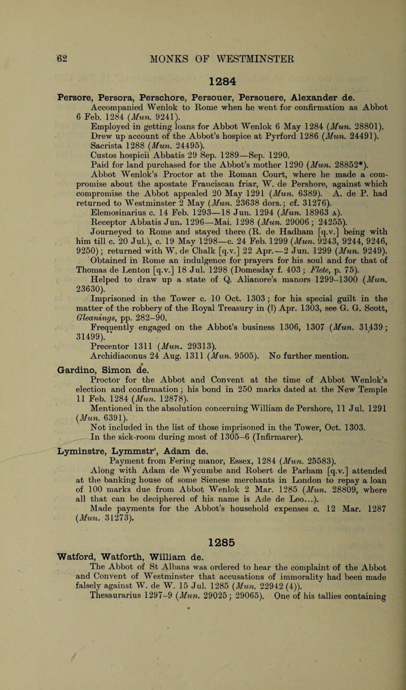 1284 Persore, Persora, Perschore, Persouer, Persouere, Alexander de. Accompanied Wenlok to Rome when he went for confirmation as Abbot 6 Feb. 1284 (Mun. 9241). Employed in getting loans for Abbot Wenlok 6 May 1284 (Mun. 28801). Drew up account of the Abbot’s hospice at Pyrford 1286 (Mun. 24491). Sacrista 1288 (Mun. 24495). Custos hospicii Abbatis 29 Sep. 1289—Sep. 1290. Paid for land purchased for the Abbot’s mother 1290 (Mun. 28852*). Abbot Wenlok’s Proctor at the Roman Court, where he made a com¬ promise about the apostate Franciscan friar, W. de Pershore, against which compromise the Abbot appealed 20 May 1291 (Mun. 6389). A. de P. had returned to Westminster 2 May (Mun. 23638 dors.; cf. 31276). Elemosinarius c. 14 Feb. 1293—18 Jun. 1294 (Mun. 18963 a). Receptor Abbatis Jun. 1296—Mai. 1298 (Mun. 29006; 24255). Journeyed to Rome and stayed there (R. de Hadham [q.v.] being with him till c. 20 Jul.), c. 19 May 1298—c. 24 Feb. 1299 (Mun. 9243, 9244, 9246, 9250); returned with W. de Chalk [q.v.] 22 Apr.—2 Jun. 1299 (Mun. 9249). Obtained in Rome an indulgence for prayers for his soul and for that of Thomas de Lenton [q.v.] 18 Jul. 1298 (Domesday f. 403; Flete, p. 75). Helped to draw up a state of Q. Alianore’s manors 1299-1300 (Mun. 23630). Imprisoned in the Tower c. 10 Oct. 1303; for his special guilt in the matter of the robbery of the Royal Treasury in (1) Apr. 1303, see G. G. Scott, Gleanings, pp. 282—90. Frequently engaged on the Abbot’s business 1306, 1307 (Mun. 31439; 31499). * Precentor 1311 (Mun. 29313). Archidiaconus 24 Aug. 1311 (Mun. 9505). No further mention. Gardino, Simon de. Proctor for the Abbot and Convent at the time of Abbot Wenlok’s election and confirmation ; his bond in 250 marks dated at the New Temple 11 Feb. 1284 (Mun. 12878). Mentioned in the absolution concerning William de Pershore, 11 Jul. 1291 (Mun. 6391). Not included in the list of those imprisoned in the Tower, Oct. 1303. In the sick-room during most of 1305—6 (Infirmarer). Lyminstre, Lymmstr’, Adam de. Payment from Fering manor, Essex, 1284 (Mun. 25583). Along with Adam de Wycumbe and Robert de Parham [q.v.] attended at the banking house of some Sienese merchants in London to repay a loan of 100 marks due from Abbot Wenlok 2 Mar. 1285 (Mun. 28809, where all that can be deciphered of his name is Ade de Leo...). Made payments for the Abbot’s household expenses c. 12 Mar. 1287 (Mun. 31273). 1285 Watford, Watforth, William de. The Abbot of St Albans was ordered to hear the complaint of the Abbot and Convent of Westminster that accusations of immorality had been made falsely against W. de W. 15 Jul. 1285 (Mun. 22942 (4)). Thesaurarius 1297-9 (Mun. 29025; 29065), One of his tallies containing