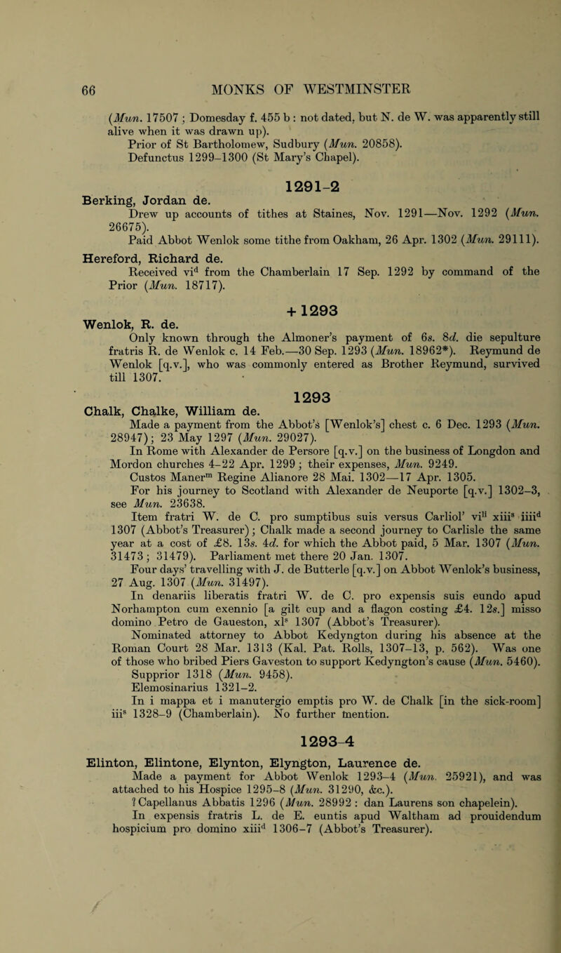 (Mun. 17507 ; Domesday f. 455 b : not dated, but N. de W. was apparently still alive when it was drawn up). Prior of St Bartholomew, Sudbury {Mun. 20858). Defunctus 1299-1300 (St Mary’s Chapel). 1291-2 Berking, Jordan de. Drew up accounts of tithes at Staines, Nov. 1291—Nov. 1292 {Mun. 26675). Paid Abbot Wenlok some tithe from Oakham, 26 Apr. 1302 {Mun. 29111). Hereford, Richard de. Received vid from the Chamberlain 17 Sep. 1292 by command of the Prior {Mun. 18717). + 1293 Wenlok, R. de. Only known through the Almoner’s payment of 6s. 8d. die sepulture fratris R. de Wenlok c. 14 Feb.—30 Sep. 1293 {Mun. 18962*). Reymund de Wenlok [q.v.], who was commonly entered as Brother Reymund, survived till 1307. 1293 Chalk, Chalke, William de. Made a payment from the Abbot’s [Wenlok’s] chest c. 6 Dec. 1293 {Mun. 28947); 23 May 1297 {Mun. 29027). In Rome with Alexander de Persore [q.v.] on the business of Longdon and Mordon churches 4-22 Apr. 1299; their expenses, Mun. 9249. Custos Manerm Regine Alianore 28 Mai. 1302—17 Apr. 1305. For his journey to Scotland with Alexander de Neuporte [q.v.] 1302-3, see Mun. 23638. Item fratri W. de C. pro sumptibus suis versus Carliol’ vin xiiis iiiid 1307 (Abbot’s Treasurer); Chalk made a second journey to Carlisle the same year at a cost of £8. 13s. 4d. for which the Abbot paid, 5 Mar. 1307 {Mun. 31473; 31479). Parliament met there 20 Jan. 1307. Four days’ travelling with J. de Butterle [q.v.] on Abbot Wenlok’s business, 27 Aug. 1307 {Mun. 31497). In denariis liberatis fratri W. de C. pro expensis suis eundo apud Norhampton cum exennio [a gilt cup and a flagon costing <£4. 12s.] misso domino Petro de Gaueston, xls 1307 (Abbot’s Treasurer). Nominated attorney to Abbot Kedyngton during his absence at the Roman Court 28 Mar. 1313 (Kal. Pat. Rolls, 1307-13, p. 562). Was one of those who bribed Piers Gaveston to support Kedyngton’s cause {Mun. 5460). Supprior 1318 {Mun. 9458). Elemosinarius 1321-2. In i mappa et i manutergio emptis pro W. de Chalk [in the sick-room] iiis 1328-9 (Chamberlain). No further mention. 1293-4 Elinton, Elintone, Elynton, Elyngton, Laurence de. Made a payment for Abbot Wenlok 1293-4 {Mun. 25921), and was attached to his Hospice 1295-8 {Mun. 31290, &c.). 1 Capellanus Abbatis 1296 {Mun. 28992 : dan Laurens son chapelein). In expensis fratris L. de E. euntis apud Waltham ad prouidendum hospicium pro domino xiiid 1306-7 (Abbot’s Treasurer).