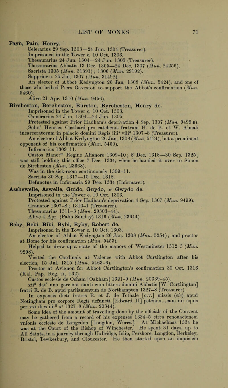 Payn, Pain, Henry. Celerarius 29 Sep. 1303—24 Jun. 1304 (Treasurer). Imprisoned in the Tower c. 10 Oct. 1303. Thesaurarius 24 Jun. 1304—24 Jun. 1305 (Treasurer). Thesaurarius Abbatis 13 Dec. 1305—24 Dec. 1307 (Mun. 24256). Sacrista 1305 (Mun. 31391); 1306 (Mun. 29192). Supprior c. 25 Jul. 1307 (Mun. 31492). An elector of Abbot Kedyngton 26 Jan. 1308 (Mun. 5424), and one of those who bribed Piers Gaveston to support the Abbot’s confirmation (Mun. 5460). Alive 21 Apr. 1310 (Mun. 9456). Bircheston, Bercheston, Burston, Byrcheston, Henry de. Imprisoned in the Tower c. 10 Oct. 1303. Camerarius 24 Jun. 1304—24 Jun. 1305. Protested against Prior Hadham’s deprivation 4 Sep. 1307 (Mun. 9499 b). sSolut’ Henrico Costhard pro catehenis fratrum H. de B. et W. Almali incarceratorum in palacio domini Regis iiii8 viiid 1307-8 (Treasurer). An elector of Abbot Kedyngton 26 Jan. 1308 (Mun. 5424), but a prominent opponent of his confirmation (Mun. 5460). Infirmarius 1309-11. Custos Manerm Regine Alianore 1309-10; 8 Dec. 1318—30 Sep. 1325 ; was still holding this office 7 Dec. 1334, when he handed it over to Simon de Bircheston (Mun. 23668). Was in the sick-room continuously 1309-11. Sacrista 30 Sep. 1317—10 Dec. 1318. Defunctus in Infirmaria 29 Dec. 1334 (Infirmarer). Asshewelle, Aswelle, Guido, Guydo, or Gwydo de. Imprisoned in the Tower c. 10 Oct. 1303. Protested against Prior Hadham’s deprivation 4 Sep. 1307 (Mun. 9499), Granator 1307-8; 1310-1 (Treasurer). Thesaurarius 1311—3 (Mun. 29303—44). Alive 4 Apr. (Palm Sunday) 1316 (Mun. 23644). Beby, Bebi, Bibi, Bybi, Byby, Robert de. Imprisoned in the Tower c. 10 Oct. 1303. An elector of Abbot Kedyngton 26 Jan. 1308 (Mun. 5254); and proctor at Rome for his confirmation (Mun. 5453). Helped to draw up a state of the manors of Westminster 1312-3 (Mun. 9298). Visited the Cai'dinals at Valence with Abbot Curtlington after his election, 15 Jul. 1315 (Mun. 5463-6). Proctor at Avignon for Abbot Curtlington’s confirmation 30 Oct. 1316 (Kal. Pap. Reg. n, 132). Custos ecclesie de Ocham [Oakham] 1321-9 (Mun. 20339-45). xiid dat’ uno garcioni eunti cum littera domini Abbatis [W. Curtlington] fratri R. de B. apud parliamentum de Northampton 1327—8 (Treasurer). In expensis dicti fratris R. et J. de Tothale [q.v.] missis (sic) apud Notingham pro corpore Regis defuncti [Edward II] petendo...cum iiii equis per xxi dies iiii11 xs 1327-8 (Mun. 20344). Some idea of the amount of travelling done by the officials of the Convent may be gathered from a record of his expenses 1334-5 circa renouacionem vnionis ecclesie de Langedon [Longdon, Worcs.]. At Michaelmas 1334 he was at the Court of the Bishop of Winchester. He spent 31 days, up to All Saints, in a journey through Uxbridge, Islip, Pershore, Longdon, Berkeley, Bristol, Tewkesbury, and Gloucester. He then started upon an inquisicio