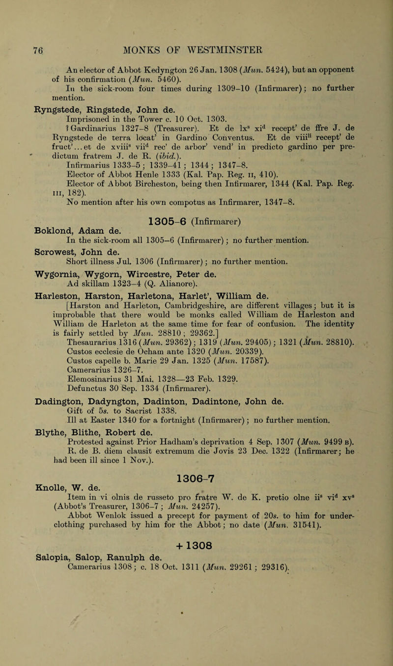 An elector of Abbot Kedyngton 26 Jan. 1308 (Mun. 5424), but an opponent of his confirmation (Mun. 5460). In the sick-room four times during 1309-10 (Intirmarer); no further mention. Ryngstede, Ringstede, John de. Imprisoned in the Tower c. 10 Oct. 1303. 1 Gardinarius 1327-8 (Treasurer). Et de lx3 xid recept’ de fire J. de Ryngstede de terra locat’ in Gardino Conventus. Et de viii11 recept’ de fruct’...et de xviii3 viid rec’ de arbor’ vend’ in predicto gardino per pre¬ dictum fratrem J. de R. (ibid.). Infirmarius 1333-5; 1339-41; 1344; 1347-8. Elector of Abbot Henle 1333 (Kal. Pap. Reg. ii, 410). Elector of Abbot Bircheston, being then Intirmarer, 1344 (Kal. Pap. Reg. hi, 182). No mention after his own compotus as Intirmarer, 1347-8. 1305-6 (Infirmarer) Boklond, Adam de. In the sick-room all 1305—6 (Infirmarer); no further mention. Scrowest, John de. Short illness Jul. 1306 (Infirmarer); no further mention. Wygomia, Wygorn, Wircestre, Peter de. Ad skillam 1323—4 (Q. Alianore). Harleston, Harston, Harletona, Harlet’, William de. [Harston and Harleton, Cambridgeshire, are different villages; but it is improbable that there would be monks called William de Harleston and William de Harleton at the same time for fear of confusion. The identity is fairly settled by Mun. 28810 ; 29362.] Thesaurarius 1316 (Mun. 29362); 1319 (Mun. 29405); 1321 (Mun. 28810). Custos ecclesie de Ocham ante 1320 (Mun. 20339). Custos capelle b. Marie 29 Jan. 1325 (Mun. 17587). Camerarius 1326-7. Elemosinarius 31 Mai. 1328—23 Feb. 1329. Defunctus 30 Sep. 1334 (Infirmarer). Dadington, Dadyngton, Dadinton, Dadintone, John de. Gift of 5s. to Sacrist 1338. Ill at Easter 1340 for a fortnight (Infirmarer); no further mention. Blythe, Blithe, Robert de. Protested against Prior Hadham’s deprivation 4 Sep. 1307 (Mun. 9499 b). R. de B. diem clausit extremum die Jovis 23 Dec. 1322 (Infirmarer; he had been ill since 1 Nov.). 1306-7 Knolle, W. de. Item in vi olnis de russeto pro fratre W. de K. pretio olne ii9 vid xvs (Abbot’s Treasurer, 1306-7; Mun. 24257). Abbot Wenlok issued a precept for payment of 20s. to him for under¬ clothing purchased by him for the Abbot; no date (Mun. 31541). + 1308 Salopia, Salop, Ranulph de. Camerarius 1308; c. 18 Oct. 1311 (Mun. 29261 ; 29316).