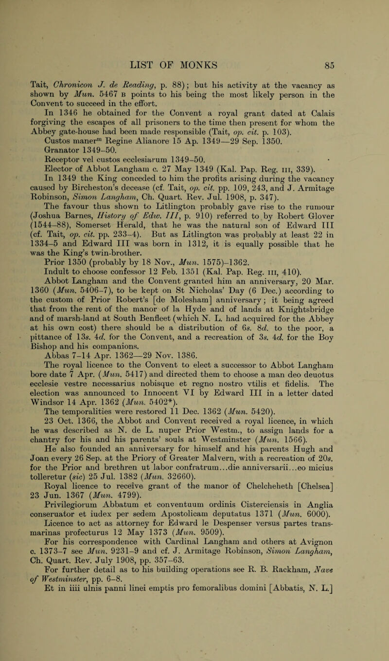 Tait, Chronicon J. de Reading, p. 88); but his activity at the vacancy as shown by Mun. 5467 b points to his being the most likely person in the Convent to succeed in the effort. In 1346 he obtained for the Convent a royal grant dated at Calais forgiving the escapes of all prisoners to the time then present for whom the Abbey gate-house had been made responsible (Tait, op. cit. p. 103). Custos manerm Regine Alianore 15 Ap. 1349—29 Sep. 1350. Granator 1349-50. Receptor vel custos ecclesiarum 1349-50. Elector of Abbot Langham c. 27 May 1349 (Kal. Pap. Reg. hi, 339). In 1349 the King conceded to him the profits arising during the vacancy caused by Bircheston’s decease (cf. Tait, op. cit. pp. 109, 243, and J. Armitage Robinson, Simo7i Langham, Ch. Quart. Rev. Jul. 1908, p. 347). The favour thus shown to Litlington probably gave rise to the rumour (Joshua Barnes, History of Edw. Ill, p. 910) referred to by Robert Glover (1544-88), Somerset Herald, that he was the natural son of Edward III (cf. Tait, op. cit. pp. 233-4). But as Litlington was probably at least 22 in 1334-5 and Edward III was born in 1312, it is equally possible that he was the King’s twin-brother. Prior 1350 (probably by 18 Nov., Mun. 1575)—1362. Indult to choose confessor 12 Feb. 1351 (Kal. Pap. Reg. hi, 410). Abbot Langham and the Convent granted him an anniversary, 20 Mar. 1360 (Mun. 5406-7), to be kept on St Nicholas’ Day (6 Dec.) according to the custom of Prior Robert’s [de Molesham] anniversary; it being agreed that from the rent of the manor of la Hyde and of lands at Knightsbridge and of marsh-land at South Benfleet (which N. L. had acquired for the Abbey at his own cost) there should be a distribution of 6s. 8d. to the poor, a pittance of 13s. 4d. for the Convent, and a recreation of 3s. 4d. for the Boy Bishop and his companions. Abbas 7-14 Apr. 1362—29 Nov. 1386. The royal licence to the Convent to elect a successor to Abbot Langham bore date 7 Apr. (Mun. 5417) and directed them to choose a man deo deuotus ecclesie vestre necessarius nobisque et regno nostro vtilis et fidelis. The election was announced to Innocent VI by Edward III in a letter dated Windsor 14 Apr. 1362 (Mun. 5402*). The temporalities were restored 11 Dec. 1362 (Mun. 5420). 23 Oct. 1366, the Abbot and Convent received a royal licence, in which he was described as N. de L. nuper Prior Westm., to assign lands for a chantry for his and his parents’ souls at Westminster (Mun. 1566). He also founded an anniversary for himself and his parents Hugh and Joan every 26 Sep. at the Priory of Greater Malvern, with a recreation of 20s. for the Prior and brethren ut labor confratrum...die anniversarii...eo micius tolleretur (sic) 25 Jul. 1382 (Mun. 32660). Royal licence to receive grant of the manor of Chelcheheth [Chelsea] 23 Jun. 1367 (Mun. 4799). Privilegiorum Abbatum et conventuum ordinis Cisterciensis in Anglia conseruator et iudex per sedem Apostolicam deputatus 1371 (Mun. 6000). Licence to act as attorney for Edward le Despenser versus partes trans¬ marinas profecturus 12 May 1373 (Mun. 9509). For his correspondence with Cardinal Langham and others at Avignon c. 1373-7 see Mun. 9231-9 and cf. J. Armitage Robinson, Simon Langham, Ch. Quart. Rev. July 1908, pp. 357-63. For further detail as to his building operations see R. B. Rackham, Nave of Westminster, pp. 6-8. Et in iiii ulnis panni linei emptis pro femoralibus domini [Abbatis, N. L.]