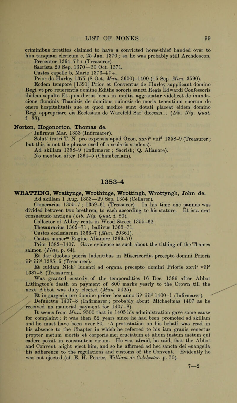 criminibus irretitos claimed to have a convicted horse-thief handed over to him tanquam clericum c. 25 Jan. 1370; so he was probably still Archdeacon. Precentor 1364-7 ? + (Treasurer). Sacrista 29 Sep. 1370—30 Oct. 1371. Custos capelle b. Marie 1373-4?+. Prior de Hurley 1377 (8 Oct. Mun. 3600)-1400 (15 Sep. Mun. 3590). Eodem tempore [1391] Prior et Conventus de Hurley supplicant domino Regi vt pro reuerentia domine Edithe sororis sancti Regis Edwardi Confessoris ibidem sepulte Et quia dictus locus in multis aggrauatur videlicet de inunda- cione fluminis Thamisis de domibus ruinosis de moris tenentium suorum de onere hospitalitatis sue et quod modice sunt dotati placeat eidem domino Regi appropriare eis Ecclesiam de Warefeld Sar’ diocesis... [Lib. Nig. Quat. f. 88). Norton, Hogonorton, Thomas de. Infirmus Mar. 1353 (Infirmarer). Solut’ fratri T. N. pro expensis apud Oxon. xxvis viiid 1358-9 (Treasurer; but this is not the phrase used of a scolaris studens). Ad skillam 1358-9 (Intirmarer; Sacrist; Q. Alianore). No mention after 1364-5 (Chamberlain). 1353-4 WRATTING, Wrattynge, Wrothinge, Wrottingh, Wrottyngh, John de. Ad skillam 1 Aug. 1353—29 Sep. 1354 (Cellarer). Camerarius 1355-7 ; 1359-61 (Treasurer). In his time one pannus was divided between two brethren, to each according to his stature. Et ista erat consuetudo antiqua (Lib. Nig. Quat. f. 80). Collector of Abbey rents in Wood Street 1355—62. Thesaurarius 1362—71 ; ballivus 1365—71. Custos ecclesiarum 1366-7 (Mun. 20361). Custos rnanerm Regine Alianore 1369-70 Prior 1382—1407. Gave evidence as such about the tithing of the Thames salmon (Flete, p. 64). Et dat’ duobus pueris ludentibus in Misericordia precepto domini Prioris iiis iiiid 1385—6 (Treasurer). Et cuidam Nich0 ludenti ad organa precepto domini Prioris xxvis viiid 1387-8 (Treasurer). Was granted custody of the temporalities 16 Dec. 1386 after Abbot Litlington’s death on payment of 800 marks yearly to the Crown till the next Abbot was duly elected (Mun. 5425). Et in surgeria pro domino priore hoc anno iii8 iiiid 1400-1 (Infirmarer). Defunctus 1407-8 (Infirmarer; probably about Michaelmas 1407 as he received no manorial payment for 1407-8). It seems from Mun. 9500 that in 1405 his administration gave some cause for complaint; it was then 52 years since he had been promoted ad skillam and he must have been over 80. -A protestation on his behalf was read in his absence to the Chapter in which he referred to his iam grauis senectus propter metuin mortis et corporis mei cruciatum et alium iustum metum qui cadere possit in constantem virum. He was afraid, he said, that the Abbot and Convent might eject him, and so he affirmed ad hec sancta dei euangelia his adherence to the regulations and customs of the Convent. Evidently he was not ejected (cf. E. H. Pearce, William de Colchester, p. 70). 7—2