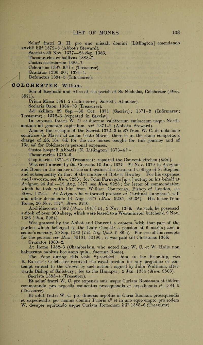 Solut’ fratri R. H. pro uno missali domini [Litlington] emendando xxviii3 iiiid 1372—3 (Abbot’s Steward). Sacrista 30 Nov. 1377—28 Sep. 1383. Thesaurarius et ballivus 1383-7. Custos ecclesiarum 1383-7. Celerarius 1387-93?+ (Treasurer), i Granator 1386-90; 1391-4. Defunctus 1394-5 (Infirmarer). COLCHESTER, William. Son of Reginald and Alice of the parish of St Nicholas, Colchester (Mun. 3571). Prima Missa 1361-2 (Infirmarer; Sacrist; Almoner). Scolaris Oxon. 1366-70 (Treasurer). Ad skillam 29 Sep.—30 Oct. 1371 (Sacrist); 1371—2 (Infirmarer; Treasurer); 1372-3 (repeated in Sacrist). In expensis fratris W. C. et duorum valettorum emissorum usque North- amtone ad generale capitulum, xxs 1371-2 (Abbot’s Steward). Among the receipts of the Sacrist 1372—3 is £2 from W. C. de oblacione comitisse de March ad zonam beate Marie; there is in the same compotus a charge of £6. 16s. 8d. for the two horses bought for this journey and of 13s. 4d. for Colchester’s personal expenses. Custos hospicii Abbatis [N. Litlington] 1373-4? +. Thesaurarius 1375—6. Coquinarius 1375-6 (Treasurer); repaired the Convent kitchen (ibid.). Was sent abroad by the Convent 10 Jun. 1377—22 Nov. 1379 to Avignon and Rome in the matter of the suit against the Dean and College of St Stephen and subsequently ih that of the murder of Robert Hawley. For his expenses and law-costs, see Mun. 9256 ; for John Farnago’s [q. v.] outlay on his behalf at Avignon 24 Jul.—19 Aug. 1377, see Mun. 9228; for letter of commendation which he took with him from William Courtenay, Bishop of London, see Mun. 12731. At Avignon he witnessed probate of Cardinal Langham’s will and other documents 14 Aug. 1377 (Mun. 9225, 9223*). His letter from Rome, 20 Nov. 1377, Mun. 9240. Archidiaconus 1382 (Mun. 18478 d) ; 9 Nov. 1386. As such, he possessed a flock of over 300 sheep, which were leased to a Westminster butcher c. 9 Nov. 1386 (Mun. 5984). Was granted by the Abbot and Convent a camera, with that part of the garden which belonged to the Lady Chapel; a pension of 6 marks; and a senior’s corrody, 25 Sep. 1382 (Lib. Nig. Quat. f. 86 b). For two of his receipts for the pension see Mun. 30181, 30196 ; it was paid till Christmas 1386. Granator 1380—2. At Rome 1382-3 (Chamberlain, who noted that W. C. et W. Halle non habuerunt habitus hoc anno quia...fuerunt Rome). The Pope during this visit “ provided ” him to the Priorship, vice R. Excestr’; Colchester received the royal pardon for any prejudice or con¬ tempt caused to the Crown by such action; signed by John Waltham, after¬ wards Bishop of Salisbury; fee to the Hanaper; 2 Jan. 1384 (Mun. 9503). Sacrista 1383—4 (Treasurer). Et solut’ fratri W. C. pro expensis suis usque Curiam Romanam et ibidem commorando pro negociis conuentus prosequendis et expediendis cs 1384-5 (Treasurer). Et solut’ fratri W. C. pro diuersis negotiis in Curia Romana prosequendis et expediendis per manus domini Prioris x11 et in uno equo empto pro eodem W. desuper equitando usque Curiam Romanam iiiiH 1385-6 (Treasurer).