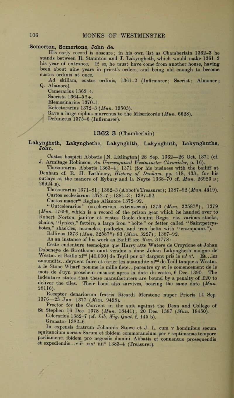 Somerton, Somertone, John de. His early record is obscure; in his own list as Chamberlain 1362-3 he stands between R. Staunton and J. Lakyngheth, which would make 1361-2 his }rear of entrance. If so, he must have come from another house, having been about nine years in priest’s orders, and being old enough to become custos ordinis at once. Ad skillam, custos ordinis, 1361-2 (Infirmarer; Sacrist; Almoner; Q. Alianore). Camerarius 1362-4. Sacrista 1364-5 ? +. Elemosinarius 1370-1. Refectorarius 1372-3 (Mun. 19503). Gave a large ciphus murrenus to the Misericorde (Mun. 6628). yj Defunctus 1375-6 (Infirmarer). 1362-3 (Chamberlain) Lakyngheth, Lakynghethe, Lakynghith, Lakynghuth, Lakynghuthe, John. Custos hospicii Abbatis [N. Litlington] 28 Sep. 1362—26 Oct. 1371 (cf. J. Armitage Robinson, An Unrecognised Westminster Chronicler, p. 16). Thesaurarius Abbatis 1363-4; 1371 (for his business with the bailiff at Denham cf. R. H. Lathbury, History of Denham, pp. 418, 433; for his outlays at the manors of Eybury and la Neyte 1368-70 cf. Mun. 26923 b ; 26924 b). Thesaurarius 1371-81; 1382-3 (Abbot’s Treasurer); 1387-92 (Mun. 4219). Custos ecclesiarum 1372—7 ; 1381-3; 1387-92. Custos maner111 Regine Alianore 1372-92. “ Outcelerarius ” (= celerarius extrinsecus) 1373 (Mun. 32587*); 1379 (Mun. 17699, which is a record of the prison gear which he handed over to Robert Norton, janitor et custos Gaole domini Regis, viz. various stocks, chains, “ lynkes,” fetters, a large iron “ bolte ” or fetter called “ Saintpetrys- botes,” shackles, manacles, padlocks, and iron bolts with “ crampounz ”). Ballivus 1373 (Mun. 32587*)-83 (Mun. 3227); 1387-92. As an instance of his work as Bailiff see Mun. 31778 :— Ceste endenture tesmoigne que Harry atte Watere de Croydone et Johan Dobeneye de Strethame ount venduz a danz Johan Lakyngheth moigne de Westm. et Bailie xlml [40,000] de Teyll pur x1' dargent pris le m1 vs. Et...lez auaunditz...deyuent faire et carier les auaunditz xlml de Teill tanque a Westm. a le Stone Wharf nomme le mille flete...parentre cy et le comencement de le mois de Juyn proschein ensuant apres la date du cestes, 6 Dec. 1390. The indenture states that these manufacturers are bound by a penalty of £20 to deliver the tiles. Their bond also survives, bearing the same date (Mun. 28116). Receptor denariorum fratris Ricardi Merstone nuper Prioris 14 Sep. 1376—23 Jun. 1377 (Mun. 9498). Proctor for the Convent in the suit against the Dean and College of St Stephen 16 Dec. 1378 (Mun. 18441); 20 Dec. 1387 (Mun. 18450). Celerarius 1382-7 (cf. Lib. Nig. Quat. f. 145 b). Granator 1382-6. In expensis fratrum Johannis Stowe et J. L. cum v hominibus secum equitancium uersus Sarum et ibidem commorancium per v septimanas tempore parliament ibidem pro negociis domini Abbatis et conuentus prosequendis et expediendis...viili xix3 iiiid 1383-4 (Treasurer).