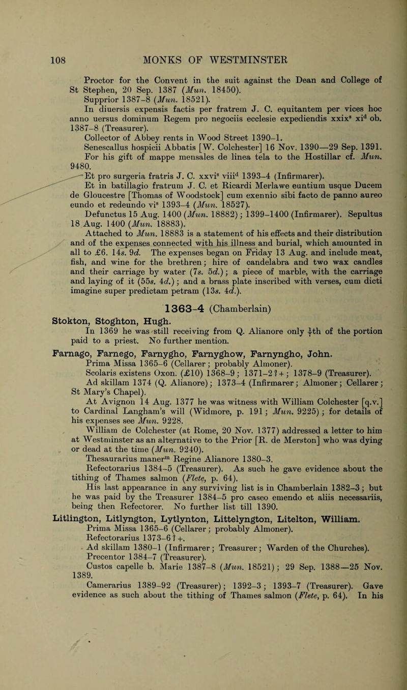 Proctor for the Convent in the suit against the Dean and College of St Stephen, 20 Sep. 1387 (Mun. 18450). Supprior 1387-8 (Mun. 18521). In diuersis expensis factis per fratrem J. C. equitantem per vices hoc anno uersus dominum Regem pro negociis ecclesie expediendis xxix8 xid ob. 1387-8 (Treasurer). Collector of Abbey rents in Wood Street 1390-1. Senescallus hospicii Abbatis [W. Colchester] 16 Nov. 1390—29 Sep. 1391. For his gift of mappe mensales de linea tela to the Hostillar cf. Mun. 9480. Et pro surgeria fratris J. C. xxvis viiid 1393-4 (Infirmarer). Et in batillagio fratrum J. C. et Ricardi Merlawe euntium usque Ducem de Gloucestre [Thomas of Woodstock] cum exennio sibi facto de panno aureo eundo et redeundo vis 1393-4 (Mun. 18527). Defunctus 15 Aug. 1400 (Mun. 18882); 1399-1400 (Infirmarer). Sepultus 18 Aug. 1400 (J/uw. 18883). Attached to Mun. 18883 is a statement of his effects and their distribution and of the expenses connected with his illness and burial, which amounted in all to £6. 14s. 9d. The expenses began on Friday 13 Aug. and include meat, fish, and wine for the brethren; hire of candelabra and two wax candles and their carriage by water (7s. 5d.); a piece of marble, with the carriage and laying of it (55s. id.); and a brass plate inscribed with verses, cum dicti imagine super predictam petram (13s. id.). 1363-4 (Chamberlain) Stokton, Stoghton, Hugh. In 1369 he was still receiving from Q. Alianore only yth of the portion paid to a priest. No further mention. Farnago, Farnego, Famygho, Famyghow, Farnyngho, John. Prima Missa 1365-6 (Cellarer; probably Almoner). Scolaris existens Oxon. (£10) 1368-9; 1371-2? + ; 1378-9 (Treasurer). Ad skillam 1374 (Q. Alianore); 1373-4 (Infirmarer; Almoner; Cellarer; St Mary’s Chapel). At Avignon 14 Aug. 1377 he was witness with William Colchester [q.v.] to Cardinal Langham’s will (Widmore, p. 191 ; Mun. 9225) ; for details of his expenses see Mun. 9228. William de Colchester (at Rome, 20 Nov. 1377) addressed a letter to him at Westminster as an alternative to the Prior [R. de Merston] who was dying or dead at the time (Mun. 9240). Thesaurarius manerm Regine Alianore 1380-3. Refectorarius 1384-5 (Treasurer). As such he gave evidence about the tithing of Thames salmon (Flete, p. 64). His last appearance in any surviving list is in Chamberlain 1382-3; but he was paid by the Treasurer 1384-5 pro caseo emendo et aliis necessariis, being then Refectorer. No further list till 1390. Litlington, Litlyngton, Lytlynton, Littelyngton, Litelton, William. Prima Missa 1365-6 (Cellarer; probably Almoner). Refectorarius 1373-6?+. Ad skillam 1380-1 (Infirmarer; Treasurer; Warden of the Churches). Precentor 1384-7 (Treasurer). Custos capelle b. Marie 1387-8 (Mun. 18521); 29 Sep. 1388—25 Nov. 1389. Camerarius 1389-92 (Treasurer); 1392-3; 1393-7 (Treasurer). Gave evidence as such about the tithing of Thames salmon (Flete, p. 64). In his