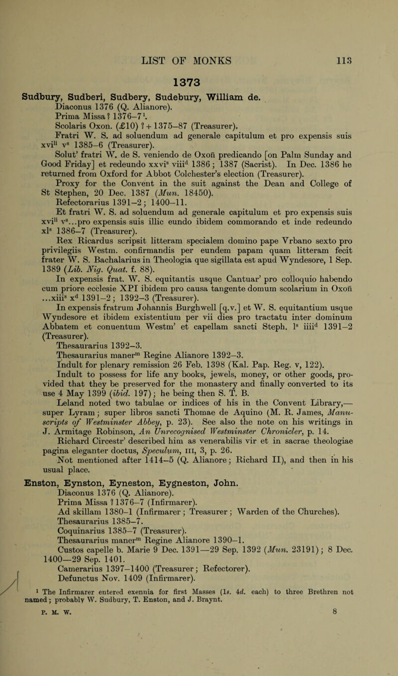 1373 Sudbury, Sudberi, Sudbery, Sudebury, William de. Diaconus 1376 (Q. Alianore). Prima Missa? 1376—7 L Scolaris Oxon. (£10) ? + 1375—87 (Treasurer). Fratri W. S. ad soluendum ad generale capitulum et pro expensis suis xvi11 vs 1385—6 (Treasurer). Solut’ fratri W. de S. veniendo de Oxon predicando [on Palm Sunday and Good Friday] et redeundo xxvis viiid 1386; 1387 (Sacrist). In Dec. 1386 he returned from Oxford for Abbot Colchester’s election (Treasurer). Proxy for the Convent in the suit against the Dean and College of St Stephen, 20 Dec. 1387 (Mun. 18450). Refectorarius 1391—2; 1400—11. Et fratri W. S. ad soluendum ad generale capitulum et pro expensis suis xviu vs...pro expensis suis illic eundo ibidem commorando et inde redeundo xls 1386—7 (Treasurer). Rex Ricardus scripsit litteram specialem domino pape Yrbano sexto pro privilegiis Westm. confirmandis per eundem papam quam litteram fecit frater W. S. Bachalarius in Theologia que sigillata est apud Wyndesore, 1 Sep. 1389 (Lib. Nig. Quat. f. 88). In expensis frat. W. S. equitantis usque Cantuar’ pro colloquio habendo cum priore ecclesie XPI ibidem pro causa tangente domum scolarium in Oxon ...xiiis xd 1391—2; 1392—3 (Treasurer). In expensis fratrum Johannis Burghwell [q.v.] et W. S. equitantium usque Wyndesore et ibidem existentium per vii dies pro tractatu inter dominum Abbatem et conuentum Westm’ et capellam sancti Steph. Is iiiid 1391—2 (Treasurer). Thesaurarius 1392-3. Thesaurarius manerm Regine Alianore 1392—3. Indult for plenary remission 26 Feb. 1398 (Kal. Pap. Reg. v, 122). Indult to possess for life any books, jewels, money, or other goods, pro¬ vided that they be preserved for the monastery and finally converted to its use 4 May 1399 (ibid. 197); he being then S. T. B. Leland noted two tabulae or indices of his in the Convent Library,— super Lyram; super libros sancti Thomae de Aquino (M. R. James, Manu¬ scripts of Westminster Abbey, p. 23). See also the note on his writings in J. Armitage Robinson, An Unrecognised Westminster Chronicler, p. 14. Richard Circestr’ described him as venerabilis vir et in sacrae theologiae pagina eleganter doctus, Speculum, in, 3, p. 26. Not mentioned after 1414—5 (Q. Alianore; Richard II), and then in his usual place. Enston, Eynston, Eyneston, Eygneston, John. Diaconus 1376 (Q. Alianore). Prima Missa 1 1376—7 (Infirmarer). Ad skillam 1380-1 (Infirmarer; Treasurer; Warden of the Churches). Thesaurarius 1385—7. Coquinarius 1385—7 (Treasurer). Thesaurarius maner™ Regine Alianore 1390—1. Custos capelle b. Marie 9 Dec. 1391—29 Sep. 1392 (Mun. 23191); 8 Dec. 1400—29 Sep. 1401. Camerarius 1397—1400 (Treasurer; Refectorer). Defunctus Nov. 1409 (Infirmarer). 1 The Infirmarer entered exennia for first Masses (1«. 4d. each) to three Brethren not named; probably W. Sudbury, T. Enston, and J. Braynt. p. M. W. 8