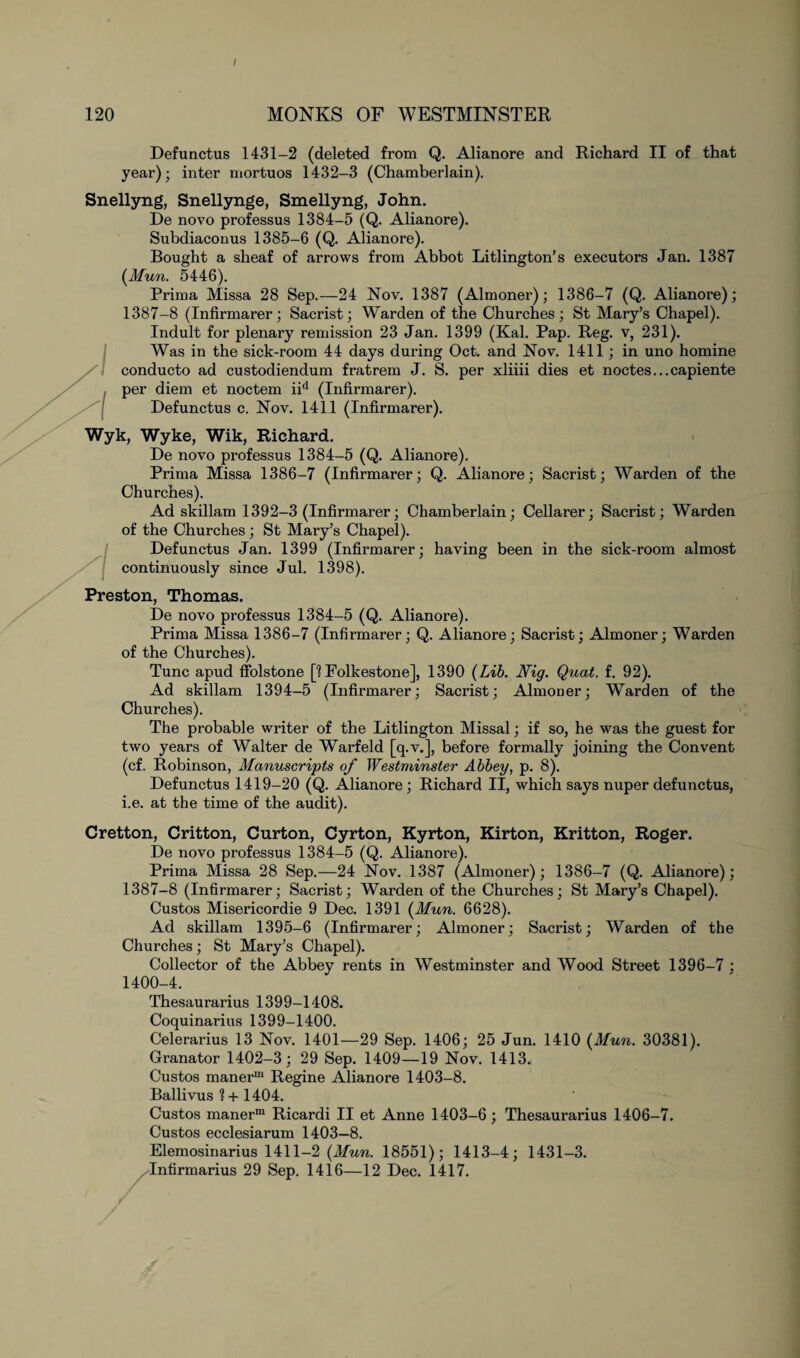 / 120 MONKS OF WESTMINSTER Defunctus 1431-2 (deleted from Q. Alianore and Richard II of that year); inter mortuos 1432-3 (Chamberlain). Snellyng, Snellynge, Smellyng, John. De novo professus 1384-5 (Q. Alianore). Subdiaconus 1385-6 (Q. Alianore). Bought a sheaf of arrows from Abbot Litlington’s executors Jan. 1387 (Mun. 5446). Prima Missa 28 Sep.—24 Nov. 1387 (Almoner); 1386-7 (Q. Alianore); 1387-8 (Infirmarer; Sacrist; Warden of the Churches; St Mary’s Chapel). Indult for plenary remission 23 Jan. 1399 (Kal. Pap. Reg. v, 231). Was in the sick-room 44 days during Oct. and Nov. 1411; in uno homine /\ conducto ad custodiendum fratrem J. S. per xliiii dies et noctes...capiente , per diem et noctem iid (Infirmarer). Defunctus c. Nov. 1411 (Infirmarer). Wyk, Wyke, Wik, Richard. De novo professus 1384-5 (Q. Alianore). Prima Missa 1386-7 (Infirmarer; Q. Alianore; Sacrist; Warden of the Churches). Ad skillam 1392-3 (Infirmarer; Chamberlain; Cellarer; Sacrist; Warden of the Churches; St Mary’s Chapel). Defunctus Jan. 1399 (Infirmarer; having been in the sick-room almost continuously since Jul. 1398). Preston, Thomas. De novo professus 1384-5 (Q. Alianore). Prima Missa 1386-7 (Infirmarer; Q. Alianore; Sacrist; Almoner; Warden of the Churches). Tunc apud ffolstone [1 Folkestone], 1390 (Lib. Nig. Quat. f. 92). Ad skillam 1394-5 (Infirmarer; Sacrist; Almoner; Warden of the Churches). The probable writer of the Litlington Missal; if so, he was the guest for two years of Walter de Warfeld [q.v.], before formally joining the Convent (cf. Robinson, Manuscripts of Westminster Abbey, p. 8). Defunctus 1419-20 (Q. Alianore ; Richard II, which says nuper defunctus, i.e. at the time of the audit). Cretton, Critton, Curton, Cyrton, Kyrton, Kirton, Kritton, Roger. De novo professus 1384-5 (Q. Alianore). Prima Missa 28 Sep.—24 Nov. 1387 (Almoner); 1386-7 (Q. Alianore); 1387-8 (Infirmarer; Sacrist; Warden of the Churches; St Mary’s Chapel). Custos Misericordie 9 Dec. 1391 (Mun. 6628). Ad skillam 1395-6 (Infirmarer; Almoner; Sacrist; Warden of the Churches; St Mary’s Chapel). Collector of the Abbey rents in Westminster and Wood Street 1396-7 ; 1400-4. Thesaurarius 1399-1408. Coquinarius 1399-1400. Celerarius 13 Nov. 1401—29 Sep. 1406; 25 Jun. 1410 (Mun. 30381). Granator 1402-3; 29 Sep. 1409—19 Nov. 1413. Custos manerm Regine Alianore 1403-8. Ballivus % + 1404. Custos manerm Ricardi II et Anne 1403-6; Thesaurarius 1406-7. Custos ecclesiarum 1403-8. Elemosinarius 1411-2 (Mun. 18551); 1413-4; 1431-3. Infirmarius 29 Sep. 1416—12 Dec. 1417.