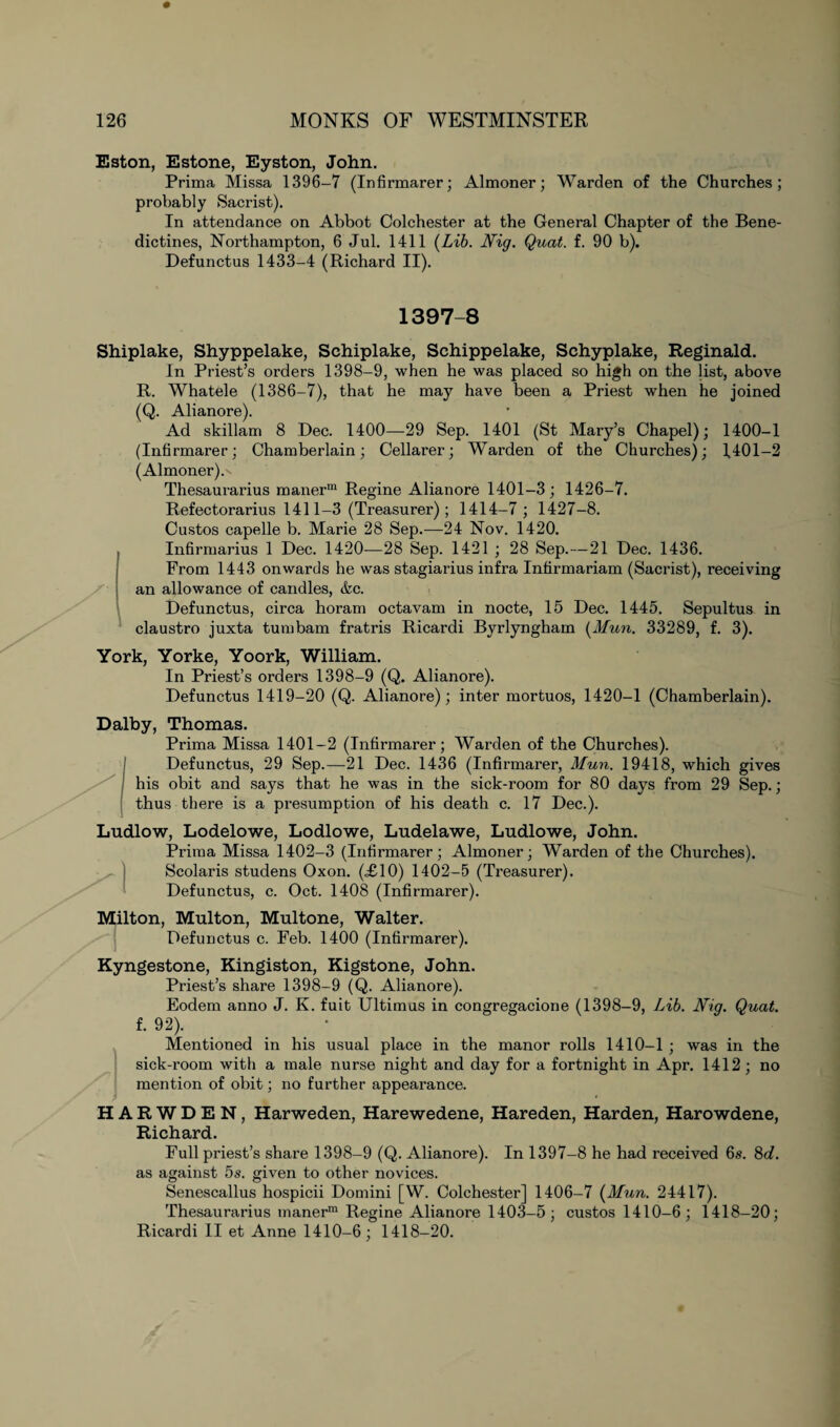Eston, Estone, Eyston, John. Prima Missa 1396-7 (Infirmarer; Almoner; Warden of the Churches; probably Sacrist). In attendance on Abbot Colchester at the General Chapter of the Bene¬ dictines, Northampton, 6 Jul. 1411 {Lib. Nig. Quat. f. 90 b). Defunctus 1433-4 (Richard II). 1397-8 1400- 1 1401- 2 Shiplake, Shyppelake, Schiplake, Sehippelake, Schyplake, Reginald. In Priest’s orders 1398-9, when he was placed so high on the list, above R. Whatele (1386-7), that he may have been a Priest when he joined (Q. Alianore). Ad skillam 8 Dec. 1400—29 Sep. 1401 (St Mary’s Chapel); (Infirmarer; Chamberlain; Cellarer; Warden of the Churches); (Almoner) A Thesaurarius manerm Regine Alianore 1401-3; 1426-7. Refectorarius 1411-3 (Treasurer); 1414-7 ; 1427-8. Custos capelle b. Marie 28 Sep.-—24 Nov. 1420. Infirmarius 1 Dec. 1420—28 Sep. 1421 ; 28 Sep.—21 Dec. 1436. From 1443 onwards he was stagiarius infra Infirmariam (Sacrist), receiving an allowance of candles, &c. Defunctus, circa horam octavam in nocte, 15 Dec. 1445. Sepultus. in claustro juxta turn bam fratris Ricardi Byrlyngham {Mun. 33289, f. 3). York, Yorke, Yoork, William. In Priest’s orders 1398-9 (Q. Alianore). Defunctus 1419-20 (Q. Alianore); inter mortuos, 1420-1 (Chamberlain). Dalby, Thomas. Prima Missa 1401-2 (Infirmarer; Warden of the Churches). Defunctus, 29 Sep.—21 Dec. 1436 (Infirmarer, Mun. 19418, which gives his obit and says that he was in the sick-room for 80 days from 29 Sep.; thus there is a presumption of his death c. 17 Dec.). Ludlow, Lodelowe, Lodlowe, Ludelawe, Ludlowe, John. Prima Missa 1402-3 (Infirmarer; Almoner; Warden of the Churches). Scolaris studens Oxon. (£10) 1402-5 (Treasurer). Defunctus, c. Oct. 1408 (Infirmarer). Milton, Multon, Multone, Walter. Defunctus c. Feb. 1400 (Infirmarer). Kyngestone, Kingiston, Kigstone, John. Priest’s share 1398-9 (Q. Alianore). Eodem anno J. K. fuit Ultimas in congregacione (1398-9, Lib. Nig. Quat. f. 92). 1 Mentioned in his usual place in the manor rolls 1410-1 ; was in the sick-room with a male nurse night and day for a fortnight in Apr. 1412; no mention of obit; no further appearance. H A R W D E N, Harweden, Harewedene, Hareden, Harden, Harowdene, Richard. Full pi'iest’s share 1398-9 (Q. Alianore). In 1397-8 he had received 6s. 8c7. as against 5s. given to other novices. Senescallus hospicii Domini [W. Colchester] 1406-7 {Mun. 24417). Thesaurarius vnanerm Regine Alianore 1403-5; custos 1410-6; 1418-20; Ricardi II et Anne 1410-6; 1418-20.