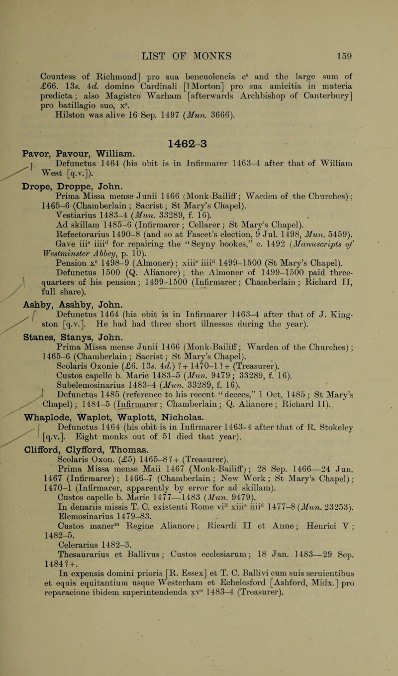 Countess of Richmond] pro sua beneuoleneia cs and the large sum of ,£66. 13s. 4d. domino Cardinali [? Morton] pro sua amicitia in materia predicta; also Magistro Warham [afterwards Archbishop of Canterbury] pi’o batillagio suo, xs. Hilston was alive 16 Sep. 1497 (Mun. 3666). 1462-3 Pavor, Pavour, William. Defunctus 1464 (his obit is in Infirmarer 1463-4 after that of William West [q.v.]). Drope, Droppe, John. Prima Missa mense Junii 1466 (Monk-Bailiff; Warden of the Churches) ; 1465-6 (Chamberlain ; Sacrist; St Mary’s Chapel). Vestiarius 1483-4 (Mun. 33289, f. 16). Ad skillam 1485-6 (Infirmarer; Cellarer; St Mary’s Chapel). Refectorarius 1490-8 (and so at Fascet’s election, 9 Jul. 1498, Mun. 5459). Gave iiis iiiid for repairing the “Seyny bookes,” c. 1492 (Manuscripts of Westminster Abbey, p. 10). Pension xs 1498-9 (Almoner); xiii* iiiiJ 1499-1500 (St Mary’s Chapel). Defunctus 1500 (Q. Alianore); the Almoner of 1499-1500 paid three- quarters of his pension; 1499-1500 (Infirmarer; Chamberlain; Richard II, full share). Ashby, Asshby, John. Defunctus 1464 (his obit is in Infirmarer 1463-4 after that of J. King¬ ston [q.v.]. He had had three short illnesses during the year). Stanes, Stanys, John. Prima Missa mense Junii 1466 (Monk-Bailiff; Warden of the Churches); 1465-6 (Chamberlain; Sacrist; St Mary’s Chapel). Scolaris Oxonie (£6. 13s. 4d.) ? + 1470-1? + (Treasurer). Custos capelle b. Marie 1483-5 (Mun. 9479; 33289, f. 16). Subelemosinarius 1483-4 (Mun. 33289, f. 16). Defunctus 1485 (reference to his recent “ decees,” 1 Oct. 1485; St Mary’s Chapel); 1484-5 (Infirmarer; Chamberlain; Q. Alianore; Richard II). Whaplode, Waplot, Waplott, Nicholas. Defunctus 1464 (his obit is in Infirmarer 1463-4 after that of R. Stokeley [q.v.]. Eight monks out of 51 died that year). Clifford, Clyfford, Thomas. Scolaris Oxon. (£5) 1465-8?+ (Treasurer). Prima Missa mense Maii 1467 (Monk-Bailiff j; 28 Sep. 1466—24 Jun. 1467 (Infirmarer); 1466-7 (Chamberlain; New Work; St Mary’s Chapel); 1470-1 (Infirmarer, apparently by error for ad skillam). Custos capelle b. Marie 1477—1483 (Mun. 9479). In denariis missis T. C. existenti Rome viH xiiis iiii'1 1477-8 (Mun. 23253). Elemosinarius 1479-83. Custos maner111 Regine Alianore; Ricardi II et Anne; Henrici V; 1482-5. Celerarius 1482-3. Thesaurarius et Ballivus; Custos ecclesiarum; 18 Jan. 1483—29 Sep. 1484?+. In expensis domini prioris [R. Essex] et T. C. Ballivi cum suis seruientibus et equis equitantium usque Westerham et Echelesford [Ashford, Midx.] pro reparacione ibidem superintendenda xvs 1483-4 (Treasurer).