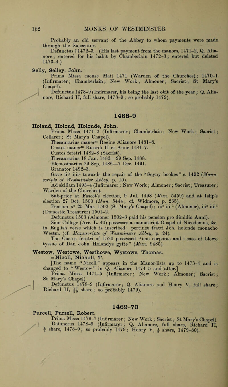 Probably an old servant of the Abbey to whom payments were made through the Succentor. Defunctus ? 1472-3. (His last payment from the manors, 1471-2, Q. Alia- nore; entered for his habit by Chamberlain 1472-3; entered but deleted 1473-4.) Selly, Selley, John. Prima Missa mense Maii 1471 (Warden of the Churches); 1470-1 (Infirmarer; Chamberlain; New Work; Almoner; Sacrist; St Mary’s Chapel). Defunctus 1478-9 (Infirmarer, his being the last obit of the year; Q. Alia- nore, Richard II, full share, 1478-9; so probably 1479). 1468-9 Holand, Holond, Holonde, John. Prima Missa 1471-2 (Infirmarer; Chamberlain; New Work; Sacrist; Cellarer; St Mary’s Chapel). Thesaurarius manerm Regine Alianore 1481-8. Custos manerm Ricardi II et Anne 1481-7. Custos feretri 1482-8 (Sacrist). Thesaurarius 18 Jan. 1483—29 Sep. 1488. Elemosinarius 29 Sep. 1486—7 Dec. 1491. Granator 1492-3. Gave iiis iiiid towards the repair of the “ Seyny bookes ” c. 1492 (Manu¬ scripts of Westminster Abbey, p. 10). Ad skillam 1493-4 (Infirmarer; New Work; Almoner; Sacrist; Treasurer; Warden of the Churches). Sub-prior at Fascet’s election, 9 Jul. 1498 (Mun. 5459) and at Islip’s election 27 Oct. 1500 (Mun. 5444; cf. Widmore, p. 235). Pension x3 25 Mar. 1502 (St Mary’s Chapel); iiis iiiid (Almoner), iiis iiiid (Domestic Treasurer) 1501-2. Defunctus 1503 (Almoner 1502-3 paid his pension pro dimidio Anni). Sion College (Arc. L. 40) possesses a manuscript Gospel of Nicodemus, &c. in English verse which is inscribed : pertinet fratri Joh. holonde monacho Westm. (cf. Manuscripts of Westminster Abbey, p. 24). The Custos feretri of 1520 possessed “one corporas and i case of blewe tyssue of Dan John Holandys gyfte” (Mun. 9485). Westow, Westowe, Westhowe, Wystowe, Thomas. = Nicoll, Nicholl, T. [The name “Nicoll” appears in the Manor-lists up to 1473-4 and is changed to “Westow” in Q. Alianore 1474-5 and after.] Prima Missa 1474-5 (Infirmarer; New Work; Almoner; Sacrist; St Mary’s Chapel). Defunctus 1478-9 (Infirmarer; Q. Alianore and Henry V, full share; Richard II, ^ share; so probably 1479). 1469-70 Purcell, Pursell, Robert. Prima Missa 1476-7 (Infirmarer ; New Work ; Sacrist; St Mary’s Chapel). Defunctus 1478-9 (Infirmarer; Q. Alianore, full share, Richard II, I share, 1478-9; so probably 1479; Henry V, * share, 1479-80).
