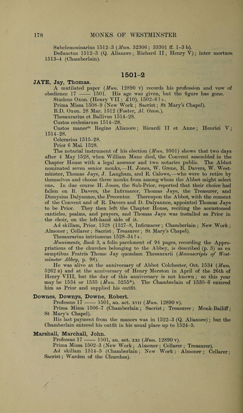 Subelemosinarius 1512-3 (Mun. 32306; 33301 tf. 1—3 b). Defunctus 1512-3 (Q. Alianore; Richard II; Henry Y): inter mortuos 1513-4 (Chamberlain). 1501-2 JAYE, Jay, Thomas. A mutilated paper [Mun. 12890 v) records his profession and vow of obedience 17 - 1501. His age was given, but the figure has gone. Studens Oxon. (Henry YII; «£10), 1502-6?+. Prima Missa 1508-9 (New Work ; Sacrist; St Mary’s Chapel). B.D. Oxon. 28 Mar. 1512 (Foster, Al. Oxon.). Thesaurarius et Ballivus 1514-28. Custos ecclesiarum 1514-28. Custos manerm Regine Alianore; Ricardi II et Anne; Henrici Y; 1514-28. Celerarius 1515-28. Pi’ior 6 Mai. 1528. The notarial instrument of his election [Mun. 9501) shows that two days after 4 May 1528, when William Mane died, the Convent assembled in the Chapter House with a legal assessor and two notaries public. The Abbot nominated seven senior monks,—H. Jones, W. Grene, R. Da vers, W. West¬ minster, Thomas Jaye, J. Langham, and R. Calowe,—who were to retire by themselves and choose three monks from among whom the Abbot might select one. In due course H. Jones, the Sub-Prior, reported that their choice had fallen on R. Davers, the Inhrmarer, Thomas Jaye, the Treasurer, and Dionysius Dalyannce, the Precentor. Thereupon the Abbot, with the consent of the Convent and of R. Davers and D. Dalyannce, appointed Thomas Jaye to be Prior. They then left the Chapter House, reciting the accustomed canticles, psalms, and prayers, and Thomas Jaye was installed as Prior in the choir, on the left-hand side of it. Ad skillam, Prior, 1528 (1527-8, Inhrmarer; Chamberlain; New Work; Almoner ; Cellarer ; Sacrist; Treasurer; St Mary’s Chapel). Thesaurarius intrinsecus 1528-34? + . Muniments, Book 3, a folio parchment of 94 pages, recording the Appro¬ priations of the churches belonging to the Abbey, is described (p. 3) as ex sumptibus Fratris Thome Jay quondam Thesaurarii [Manuscripts of West¬ minster Abbey, p. 98). He was alive at the anniversary of Abbot Colchester, Oct. 1534 [Mun. 5262 b) and at the anniversary of Henry Merston in April of the 26th of Henry YIII, but the day of this anniversary is not known; so this year may be 1534 or 1535 [Mun. 5255*). The Chamberlain of 1535-6 entered him as Prior and supplied his outfit. Downes, Downys, Downe, Robert. Professus 17 - 1501, an. aet. xvii [Mun. 12890 v). Prima Missa 1506-7 (Chamberlain; Sacrist; Treasurer; Monk-Bailiff; St Mary’s Chapel). His last payment from the manors was in 1522-3 (Q. Alianore); but the Chamberlain entered his outfit in his usual place up to 1524-5. Marshall, Marchall, John. Professus 17 - 1501, an. aet. xxi [Mun. 12890 v). Prima Missa 1502-3 (New Work; Almoner; Cellarer; Treasurer). Ad skillam 1514-5 (Chamberlain; New Work; Almoner; Cellarer; Sacrist; Warden of the Churches).