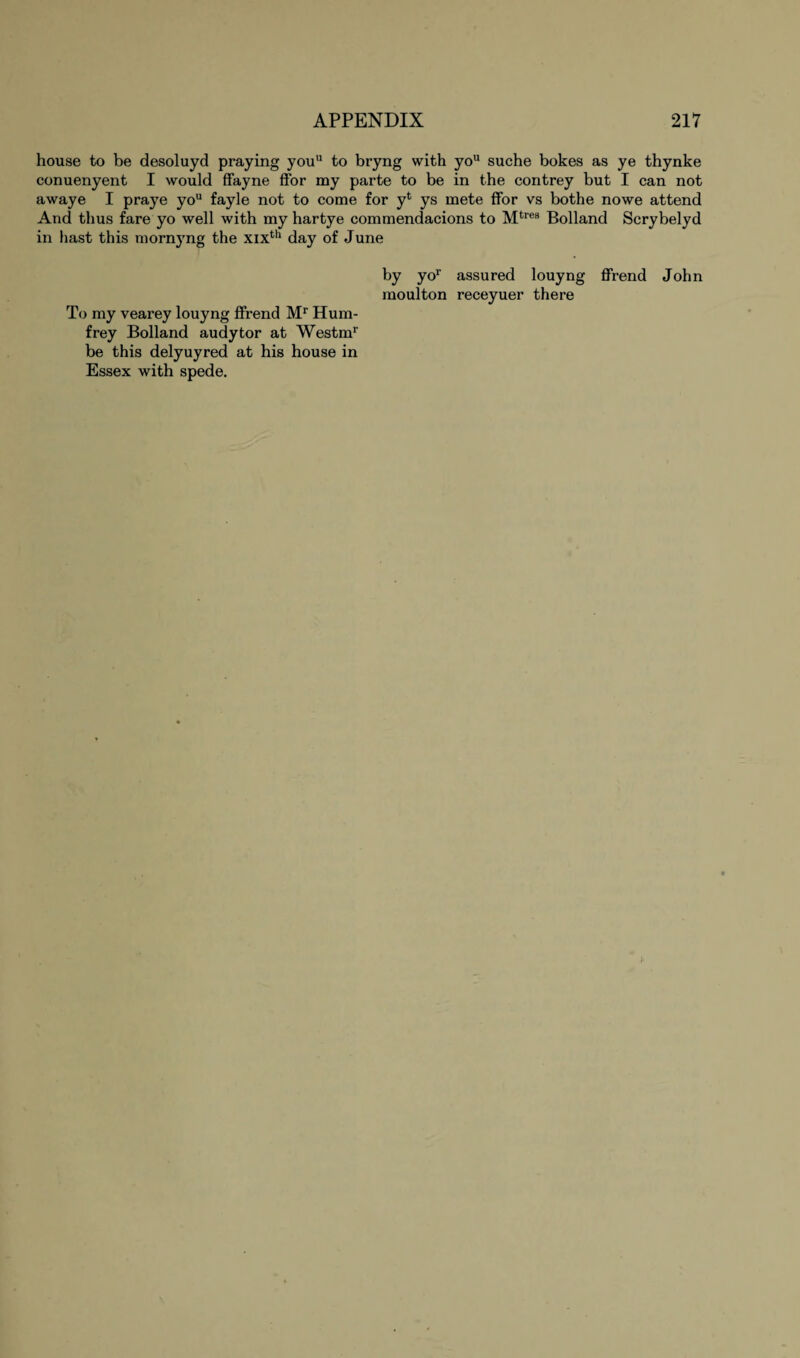 house to be desoluyd praying youu to bryng with you suche bokes as ye thynke conuenyent I would ffayne ffor my parte to be in the contrey but I can not awaye I praye you fayle not to come for yt ys mete ffor vs bothe nowe attend And thus fare yo well with my hartye commendacions to Mtres Bolland Scrybelyd in hast this mornyng the xixth day of June by yor assured louyng ffrend John moulton receyuer there To my vearey louyng ffrend Mr Hum- frey Bolland audytor at Westmr be this delyuyred at his house in Essex with spede.