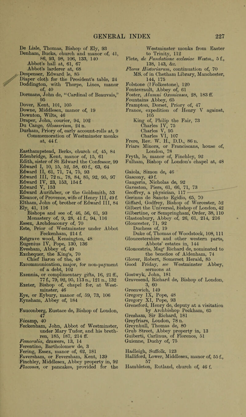 De Lisle, Thomas, Bishop of Ely, 93 Denham, Bucks, church and manor of, 41, 86, 93, 98, 106, 133, 140 Abbot’s hall at, 61, 67 Abbot’s larderer at, 68 Despenser, Edward le, 85 Diaper cloth for the President’s table, 24 Doddington, with Thorpe, Lines, manor of, 40 Dormans, John de, “Cardinal of Beauvais,” 95 Dover, Kent, 101, 105 Downe, Middlesex, manor of, 19 Downton, Wilts, 46 Draper, John, courier, 94, 102 Du Cange, Glossarium, 24 n. Durham, Priory of, early account-rolls at, 9 Commemoration of Westminster monks at, 44 f. Easthampstead, Berks, church of, 45, 84 Edenbridge, Kent, manor of, 15, 61 Edith, sister of St Edward the Confessor, 99 Edward I, 10, 15, 52, 58, 60 f., 63, 64 Edward II, 61, 71, 74, 75, 93 Edward III, 72 n., 78, 84, 85, 92, 95, 97 Edward IV, 23, 153, 154 f. Edward V, 153 Edward Aurifaber, or the Goldsmith, 53 Eleanor, of Provence, wife of Henry III, 49 f. Eltham, John of, brother of Edward III, 84 Ely, 41, 116 Bishops and see of, 46, 56, 61, 93 Monastery of, 9, 28, 41 f., 94, 116 Essex, Archdeaconry of, 70 Este, Prior of Westminster under Abbot Feckenham, 214 f. Estgrave wood, Kensington, 48 Eugenius IV, Pope, 130, 136 Evesham, Abbey of, 49 Exchequer, the King’s, 70 Chief Baron of the, 48 Excommunication, major, for non-payment of a debt, 102 Exennia, or complimentary gifts, 16, 21 ft'., 77 f., 79, 92, 95, 113 n., 121 n., 132 Exeter, Bishop of, chapel for, at West¬ minster, 46 Eye, or Eybury, manor of, 59, 73, 106 Eynsham, Abbey of, 184 Fauconberg, Eustace de, Bishop of London, 47 Fecamp, 40 Feckenham, John, Abbot of Westminster, under Mary Tudor, and his breth¬ ren, 185, 187, 214 ff. Femoralia, drawers, 13, 14 Ferentino, Bartholomew de, 3 Fering, Essex, manor of, 62, 181 Faversham, or Feversham, Kent, 139 Finchley, Middlesex, Abbey property in, 92 Flacones, or pancakes, provided for the Westminster monks from Easter to Trinity, 112 Flete, de Fundatione ecclesiae Westm., 5 f., 138, 143, &c. Flores Historiaruvi, continuation of, 70 MS. of in Chetham Library, Manchester, 144, 175 Folstone (? Folkestone), 120 Fontevrault, Abbey of, 61 Foster, Alumni Oxonienses, 28, 183 ft’. Fountains Abbey, 65 Frampton, Dorset, Priory of, 47 France, expedition of Henry V against, 105 King of, Philip the Fair, 73 Charles IV, 75 Charles V, 95 Charles VI, 107 Frere, Rev. W. H., D.D., 86 n. Friars Minors, or Franciscans, house of, London, 78 Fryth, le, manor of, Finchley, 92 Fulham, Bishop of London’s chapel at, 48 Gaiola, Simon de, 46 Gascony, 49 f. Gaugeria, Nicholas de, 92 Gaveston, Piers, 61, 66, 71, 73 Geoffrey, a physician, 117 Gerinus de Sancto Egidio, 65, 70 Giffard, Godfrey, Bishop of Worcester, 52 Gilbert the Universal, Bishop of London, 42 Gilbertine, or Sempringham, Order, 38, 110 Glastonbury, Abbey of, 26, 61, 214, 216 Gloucester, 71, 92 Duchess of, 19 Duke of, Thomas of Woodstock, 108, 111 Gloucestershire and other western parts, Abbots’ estates in, 144 Gloucestria, Magr Richai’d de, nominated to the benefice of Aldenham, 74 Glover, Robert, Somerset Herald, 85 Good Friday, see Westminster Abbey, sermons at Gostwyk, John, 181 Gravesend, Richard de, Bishop of London, 3, 60 Greenwich, 149 Gregory IX, Pope, 48 Gregory XI, Pope, 93 Greneford, Henry de, deputy at a visitation by Archbishop Peckham, 65 Gresham, Sir Richard, 181 Greyfriars, Loudon, 78 n. Greynhull, Thomas de, 80 Grub Street, Abbey property in, 13 Guiberti, Carlinus, of Florence, 51 Guienne, Duchy of, 75 Hadleigh, Suffolk, 123 Hallifoi’d, Lower, Middlesex, manor of, 55 f., 57 Hambleton, Rutland, church of, 46 f.