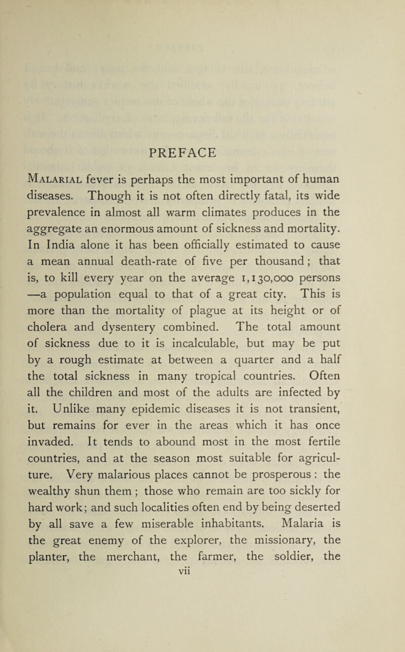 PREFACE Malarial fever is perhaps the most important of human diseases. Though it is not often directly fatal, its wide prevalence in almost all warm climates produces in the aggregate an enormous amount of sickness and mortality. In India alone it has been officially estimated to cause a mean annual death-rate of five per thousand; that is, to kill every year on the average 1,130,000 persons —a population equal to that of a great city. This is more than the mortality of plague at its height or of cholera and dysentery combined. The total amount of sickness due to it is incalculable, but may be put by a rough estimate at between a quarter and a half the total sickness in many tropical countries. Often all the children and most of the adults are infected by it. Unlike many epidemic diseases it is not transient, but remains for ever in the areas which it has once invaded. It tends to abound most in the most fertile countries, and at the season most suitable for agricul¬ ture. Very malarious places cannot be prosperous : the wealthy shun them ; those who remain are too sickly for hard work; and such localities often end by being deserted by all save a few miserable inhabitants. Malaria is the great enemy of the explorer, the missionary, the planter, the merchant, the farmer, the soldier, the Vll