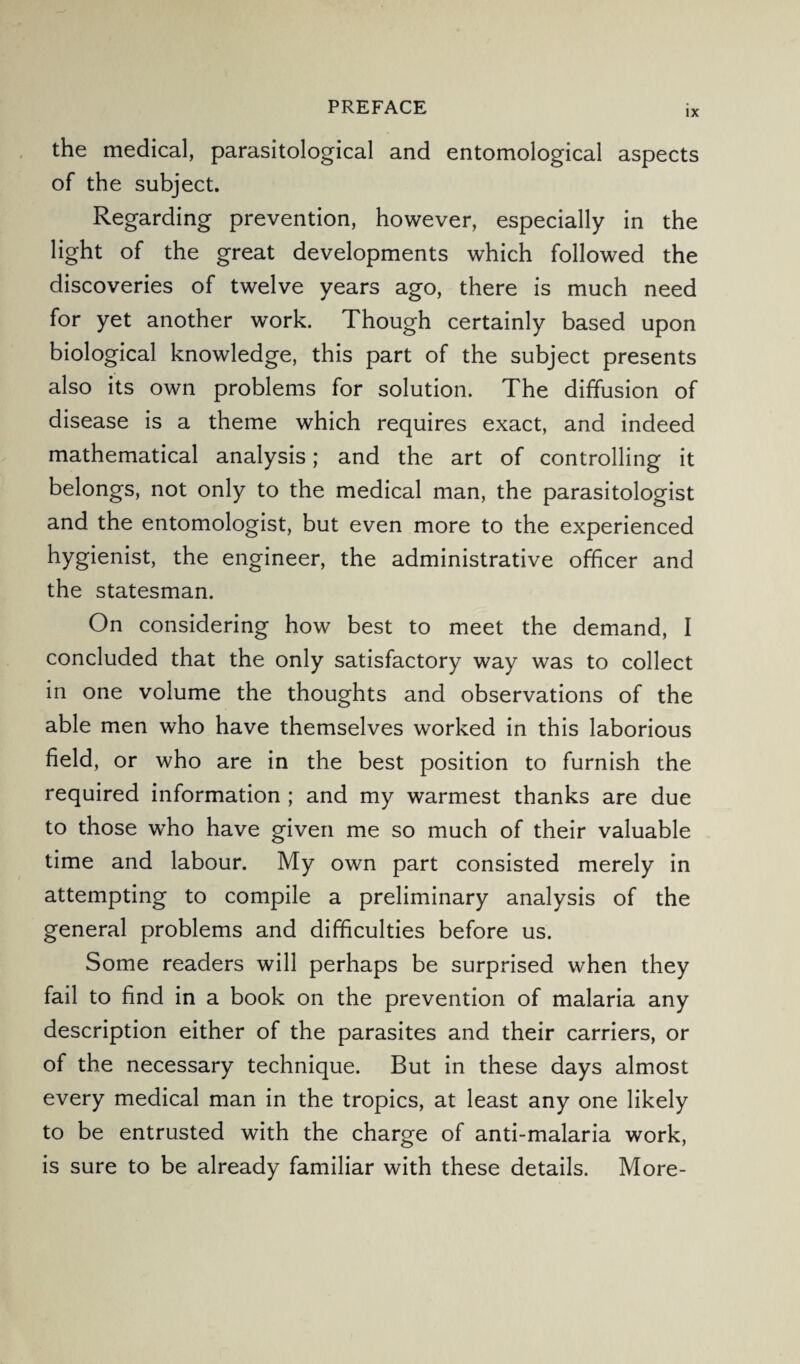 IX the medical, parasitological and entomological aspects of the subject. Regarding prevention, however, especially in the light of the great developments which followed the discoveries of twelve years ago, there is much need for yet another work. Though certainly based upon biological knowledge, this part of the subject presents also its own problems for solution. The diffusion of disease is a theme which requires exact, and indeed mathematical analysis; and the art of controlling it belongs, not only to the medical man, the parasitologist and the entomologist, but even more to the experienced hygienist, the engineer, the administrative officer and the statesman. On considering how best to meet the demand, I concluded that the only satisfactory way was to collect in one volume the thoughts and observations of the able men who have themselves worked in this laborious field, or who are in the best position to furnish the required information ; and my warmest thanks are due to those who have given me so much of their valuable time and labour. My own part consisted merely in attempting to compile a preliminary analysis of the general problems and difficulties before us. Some readers will perhaps be surprised when they fail to find in a book on the prevention of malaria any description either of the parasites and their carriers, or of the necessary technique. But in these days almost every medical man in the tropics, at least any one likely to be entrusted with the charge of anti-malaria work, is sure to be already familiar with these details. More-