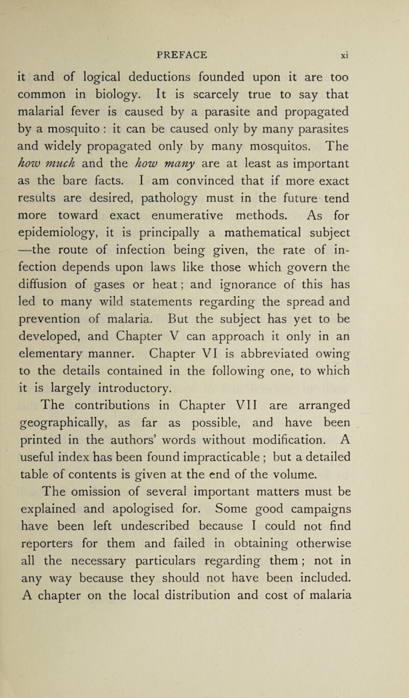 it and of logical deductions founded upon it are too common in biology. It is scarcely true to say that malarial fever is caused by a parasite and propagated by a mosquito : it can be caused only by many parasites and widely propagated only by many mosquitos. The how much and the how many are at least as important as the bare facts. I am convinced that if more exact results are desired, pathology must in the future tend more toward exact enumerative methods. As for epidemiology, it is principally a mathematical subject —the route of infection being given, the rate of in¬ fection depends upon laws like those which govern the diffusion of gases or heat; and ignorance of this has led to many wild statements regarding the spread and prevention of malaria. But the subject has yet to be developed, and Chapter V can approach it only in an elementary manner. Chapter VI is abbreviated owing to the details contained in the following one, to which it is largely introductory. The contributions in Chapter VII are arranged geographically, as far as possible, and have been printed in the authors’ words without modification. A useful index has been found impracticable ; but a detailed table of contents is given at the end of the volume. The omission of several important matters must be explained and apologised for. Some good campaigns have been left undescribed because I could not find reporters for them and failed in obtaining otherwise all the necessary particulars regarding them; not in any way because they should not have been included. A chapter on the local distribution and cost of malaria