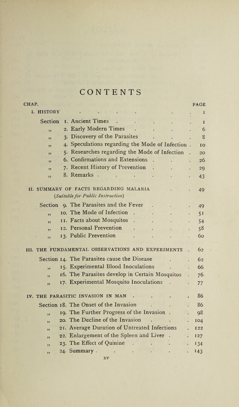 CONTENTS CHAP. I. HISTORY Section ») » » ?> 5 J 1. Ancient Times .... 2. Early Modern Times 3. Discovery of the Parasites 4. Speculations regarding the Mode of Infection 5. Researches regarding the Mode of Infection 6. Confirmations and Extensions . 7. Recent History of Prevention 8. Remarks ..... II. SUMMARY OF FACTS REGARDING MALARIA [Suitable for Public Instruction) Section 9. The Parasites and the Fever „ 10. The Mode of Infection . „ 11. Facts about Mosquitos . „ 12. Personal Prevention „ 13. Public Prevention III. THE FUNDAMENTAL OBSERVATIONS AND EXPERIMENTS Section 14. The Parasites cause the Disease „ 15. Experimental Blood Inoculations „ 16. The Parasites develop in Certain Mosquitos „ 17. Experimental Mosquito Inoculations IV. THE PARASITIC INVASION IN MAN Section 18. 53 19- 33 20. 33 21. 33 22. 33 23. 33 24. The Onset of the Invasion The Further Progress of the Invasion . The Decline of the Invasion Average Duration of Untreated Infections Enlargement of the Spleen and Liver . The Effect of Quinine Summary ..... PAGE 1 1 6 8 10 20 26 29 43 49 49 5i 54 58 60 62 62 66 76 77 86 86 98 104 122 127 134 M3