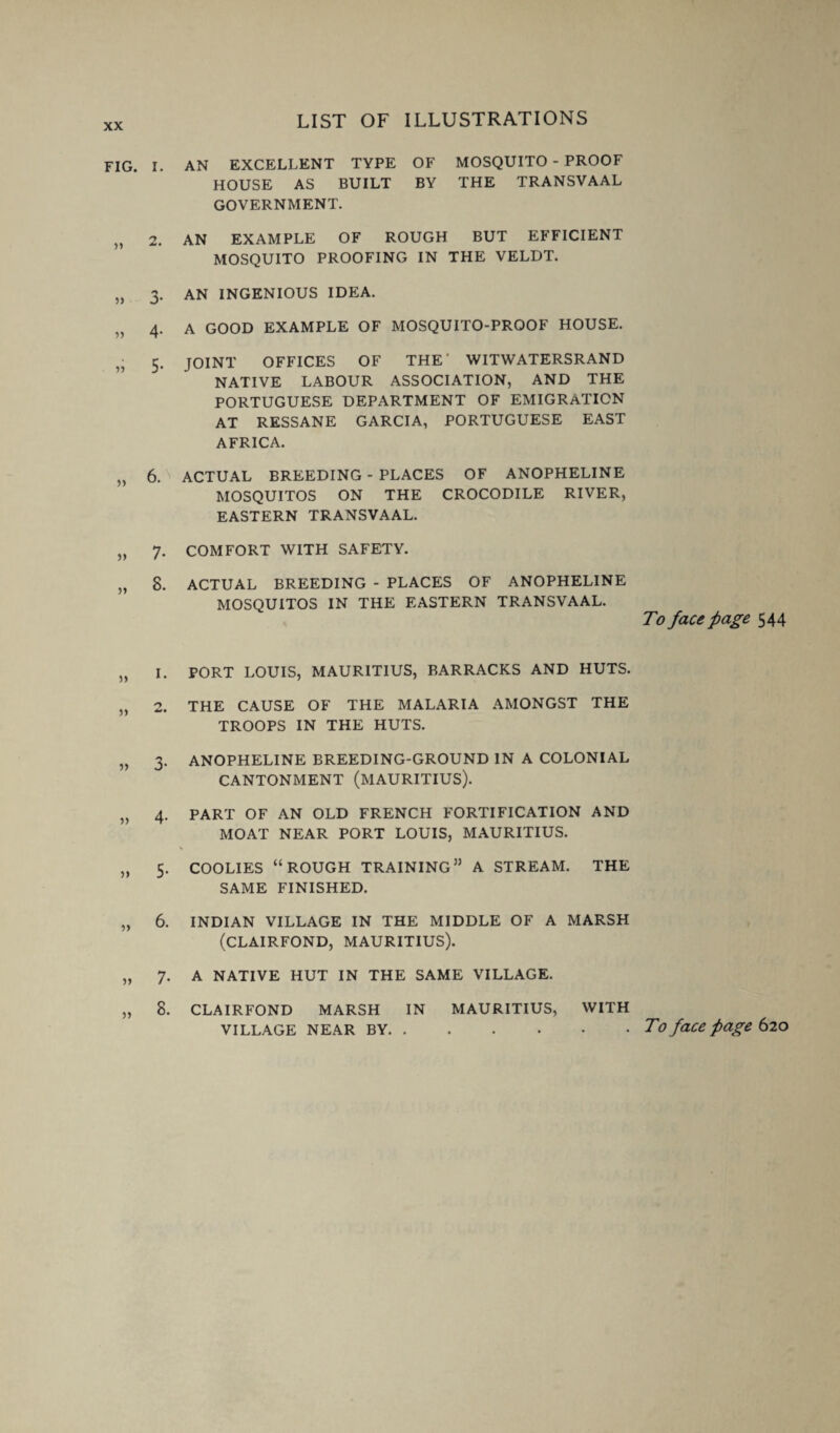 FIG. I. AN EXCELLENT TYPE OF MOSQUITO - PROOF HOUSE AS BUILT BY THE TRANSVAAL GOVERNMENT. „ 2. AN EXAMPLE OF ROUGH BUT EFFICIENT MOSQUITO PROOFING IN THE VELDT. „ 3. AN INGENIOUS IDEA. „ 4. A GOOD EXAMPLE OF MOSQUITO-PROOF HOUSE. 5. JOINT OFFICES OF THE' WITWATERSRAND NATIVE LABOUR ASSOCIATION, AND THE PORTUGUESE DEPARTMENT OF EMIGRATION AT RESSANE GARCIA, PORTUGUESE EAST AFRICA. „ 6. ACTUAL BREEDING - PLACES OF ANOPHELINE MOSQUITOS ON THE CROCODILE RIVER, EASTERN TRANSVAAL. „ 7. COMFORT WITH SAFETY. „ 8. ACTUAL BREEDING - PLACES OF ANOPHELINE MOSQUITOS IN THE EASTERN TRANSVAAL. „ I. PORT LOUIS, MAURITIUS, BARRACKS AND HUTS. „ 2. THE CAUSE OF THE MALARIA AMONGST THE TROOPS IN THE HUTS. „ 3. ANOPHELINE BREEDING-GROUND IN A COLONIAL CANTONMENT (MAURITIUS). „ 4. PART OF AN OLD FRENCH FORTIFICATION AND MOAT NEAR PORT LOUIS, MAURITIUS. „ 5. COOLIES “ROUGH TRAINING” A STREAM. THE SAME FINISHED. „ 6. INDIAN VILLAGE IN THE MIDDLE OF A MARSH (CLAIRFOND, MAURITIUS). „ 7. A NATIVE HUT IN THE SAME VILLAGE. „ 8. CLAIRFOND MARSH IN MAURITIUS, WITH To face page 544