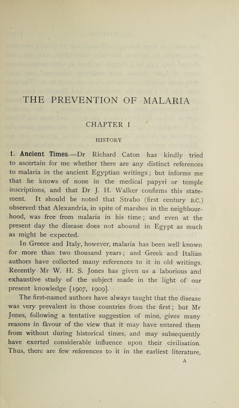 THE PREVENTION OF MALARIA CHAPTER I HISTORY 1. Ancient Times.—Dr Richard Caton has kindly tried to ascertain for me whether there are any distinct references to malaria in the ancient Egyptian writings ; but informs me that he knows of none in the medical papyri or temple inscriptions, and that Dr J. H. Walker confirms this state¬ ment. It should be noted that Strabo (first century B.C.) observed that Alexandria, in spite of marshes in the neighbour¬ hood, was free from malaria in his time; and even at the present day the disease does not abound in Egypt as much as might be expected. In Greece and Italy, however, malaria has been well known for more than two thousand years; and Greek and Italian authors have collected many references to it in old writings. Recently Mr W. H. S. Jones has given us a laborious and exhaustive study of the subject made in the light of our present knowledge [1907, 1909]. The first-named authors have always taught that the disease was very prevalent in those countries from the first; but Mr Jones, following a tentative suggestion of mine, gives many reasons in favour of the view that it may have entered them from without during historical times, and may subsequently have exerted considerable influence upon their civilisation. Thus, there are few references to it in the earliest literature, A