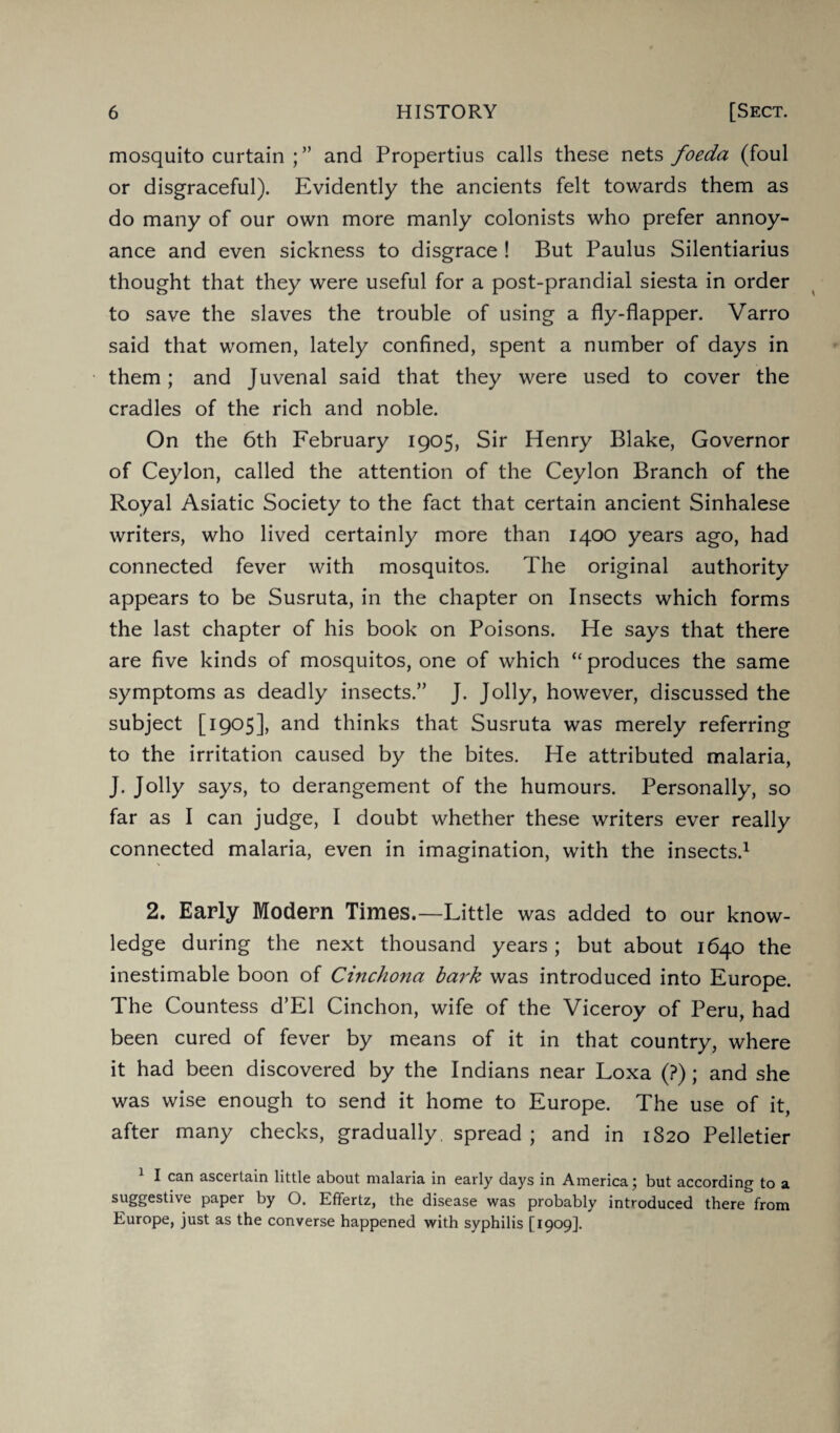 mosquito curtain and Propertius calls these nets foeda (foul or disgraceful). Evidently the ancients felt towards them as do many of our own more manly colonists who prefer annoy¬ ance and even sickness to disgrace ! But Paulus Silentiarius thought that they were useful for a post-prandial siesta in order to save the slaves the trouble of using a fly-flapper. Varro said that women, lately confined, spent a number of days in them; and Juvenal said that they were used to cover the cradles of the rich and noble. On the 6th February 1905, Sir Henry Blake, Governor of Ceylon, called the attention of the Ceylon Branch of the Royal Asiatic Society to the fact that certain ancient Sinhalese writers, who lived certainly more than 1400 years ago, had connected fever with mosquitos. The original authority appears to be Susruta, in the chapter on Insects which forms the last chapter of his book on Poisons. He says that there are five kinds of mosquitos, one of which “ produces the same symptoms as deadly insects.” J. Jolly, however, discussed the subject [1905], and thinks that Susruta was merely referring to the irritation caused by the bites. He attributed malaria, J. Jolly says, to derangement of the humours. Personally, so far as I can judge, I doubt whether these writers ever really connected malaria, even in imagination, with the insects.1 2. Early Modern Times.—Little was added to our know¬ ledge during the next thousand years; but about 1640 the inestimable boon of Cinchona bark was introduced into Europe. The Countess d’El Cinchon, wife of the Viceroy of Peru, had been cured of fever by means of it in that country, where it had been discovered by the Indians near Loxa (?); and she was wise enough to send it home to Europe. The use of it, after many checks, gradually, spread ; and in 1820 Pelletier I can ascertain little about malaria in early days in America 5 but according to a suggestive paper by O. Effertz, the disease was probably introduced there from Europe, just as the converse happened with syphilis [1909].