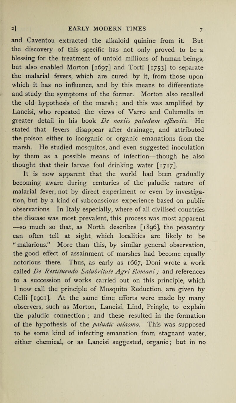2] EARLY MODERN TIMES and Caventou extracted the alkaloid quinine from it. But the discovery of this specific has not only proved to be a blessing for the treatment of untold millions of human beings, but also enabled Morton [1697] and Torti [1753] to separate the malarial fevers, which are cured by it, from those upon which it has no influence, and by this means to differentiate and study the symptoms of the former. Morton also recalled the old hypothesis of the marsh ; and this was amplified by Lancisi, who repeated the views of Varro and Columella in greater detail in his book De noxiis paludum effluviis. He stated that fevers disappear after drainage, and attributed the poison either to inorganic or organic emanations from the marsh. He studied mosquitos, and even suggested inoculation by them as a possible means of infection—though he also thought that their larvae foul drinking water [ 1717]. It is now apparent that the world had been gradually becoming aware during centuries of the paludic nature of malarial fever, not by direct experiment or even by investiga¬ tion, but by a kind of subconscious experience based on public observations. In Italy especially, where of all civilised countries the disease was most prevalent, this process was most apparent —so much so that, as North describes [1896], the peasantry can often tell at sight which localities are likely to be “ malarious.” More than this, by similar general observation, the good effect of assainment of marshes had become equally notorious there. Thus, as early as 1667, Doni wrote a work called De Restituenda Salubritate Agri Romani; and references to a succession of works carried out on this principle, which I now call the principle of Mosquito Reduction, are given by Celli [1901]. At the same time efforts were made by many observers, such as Morton, Lancisi, Lind, Pringle, to explain the paludic connection ; and these resulted in the formation of the hypothesis of the paludic miasma. This was supposed to be some kind of infecting emanation from stagnant water, either chemical, or as Lancisi suggested, organic; but in no