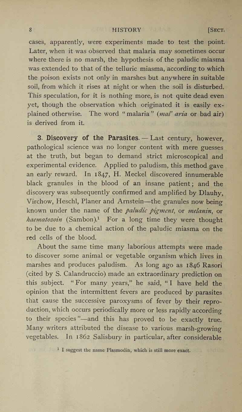 cases, apparently, were experiments made to test the point. Later, when it was observed that malaria may sometimes occur where there is no marsh, the hypothesis of the paludic miasma was extended to that of the telluric miasma, according to which the poison exists not only in marshes but anywhere in suitable soil, from which it rises at night or when the soil is disturbed. This speculation, for it is nothing more, is not quite dead even yet, though the observation which originated it is easily ex¬ plained otherwise. The word “ malaria ” (maV aria or bad air) is derived from it. 3. Discovery of the Parasites. — Last century, however, pathological science was no longer content with mere guesses at the truth, but began to demand strict microscopical and experimental evidence. Applied to paludism, this method gave an early reward. In 1847, H. Meckel discovered innumerable black granules in the blood of an insane patient; and the discovery was subsequently confirmed and amplified by Dlauhy, Virchow, Heschl, Planer and Arnstein—the granules now being known under the name of the paludic pigment^ or melanin, or haematozoin (Sambon).1 For a long time they were thought to be due to a chemical action of the paludic miasma on the red cells of the blood. About the same time many laborious attempts were made to discover some animal or vegetable organism which lives in marshes and produces paludism. As long ago as 1846 Rasori (cited by S. Calandruccio) made an extraordinary prediction on this subject. “ For many years,” he said, “ I have held the opinion that the intermittent fevers are produced by parasites that cause the successive paroxysms of fever by their repro¬ duction, which occurs periodically more or less rapidly according to their species”—and this has proved to be exactly true. Many writers attributed the disease to various marsh-growing vegetables. In 1862 Salisbury in particular, after considerable 1 I suggest the name Plasmodin, which is still more exact.