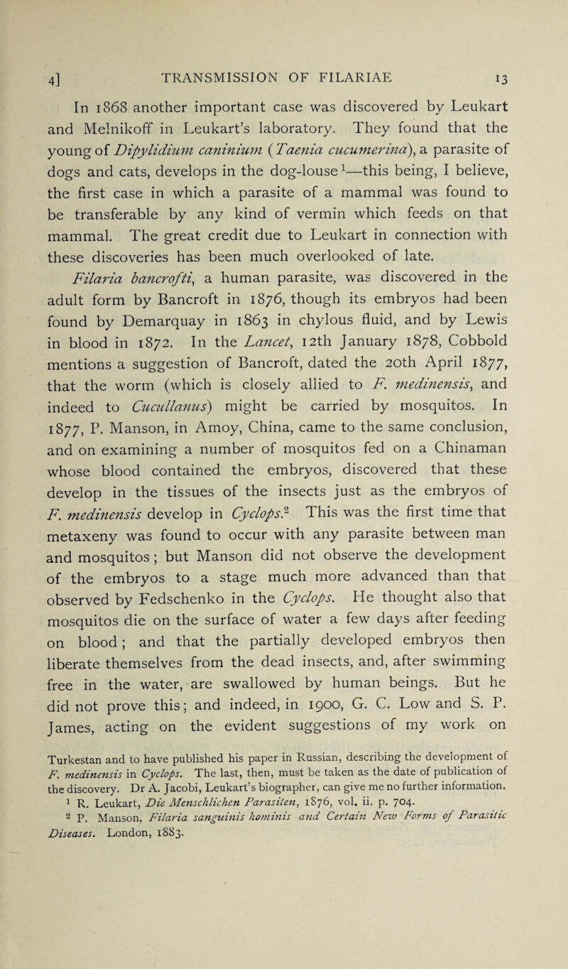 In 1868 another important case was discovered by Leukart and Melnikoff in Leukart’s laboratory. They found that the young of Dipylidium caninium ( Taenia cucumerina), a parasite of dogs and cats, develops in the dog-louse1—this being, I believe, the first case in which a parasite of a mammal was found to be transferable by any kind of vermin which feeds on that mammal. The great credit due to Leukart in connection with these discoveries has been much overlooked of late. Filaria bancrofti, a human parasite, was discovered in the adult form by Bancroft in 1876, though its embryos had been found by Demarquay in 1863 in chylous fluid, and by Lewis in blood in 1872. In the Lancet, 12th January 1878, Cobbold mentions a suggestion of Bancroft, dated the 20th April 1877, that the worm (which is closely allied to F. medinensis, and indeed to Cucullanus) might be carried by mosquitos. In 1877, P. Manson, in Amoy, China, came to the same conclusion, and on examining a number of mosquitos fed on a Chinaman whose blood contained the embryos, discovered that these develop in the tissues of the insects just as the embryos of F. medinensis develop in Cyclops.2 This was the first time that metaxeny was found to occur with any parasite between man and mosquitos ; but Manson did not observe the development of the embryos to a stage much more advanced than that observed by Fedschenko in the Cyclops. He thought also that mosquitos die on the surface of water a few days after feeding on blood; and that the partially developed embryos then liberate themselves from the dead insects, and, after swimming free in the water, are swallowed by human beings. But he did not prove this; and indeed, in 1900, G. C. Low and S. P. James, acting on the evident suggestions of my work on Turkestan and to have published his paper in Russian, describing the development of F. medinensis in Cyclops. The last, then, must be taken as the date of publication of the discovery. Dr A. Jacobi, Leukart’s biographer, can give me no further information. 1 R. Leukart, Die Menschlichen Parasilen, 1876, vol. ii. p. 704. 2 P. Manson, Filaria sanguinis ho minis and Certain New Forms of Parasitic Diseases. London, 1883.