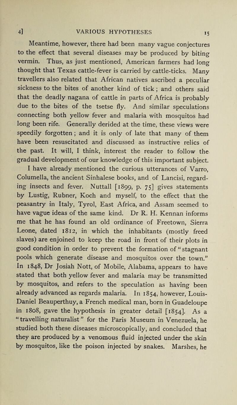 15 Meantime, however, there had been many vague conjectures to the effect that several diseases may be produced by biting vermin. Thus, as just mentioned, American farmers had long thought that Texas cattle-fever is carried by cattle-ticks. Many travellers also related that African natives ascribed a peculiar sickness to the bites of another kind of tick ; and others said that the deadly nagana of cattle in parts of Africa is probably due to the bites of the tsetse fly. And similar speculations connecting both yellow fever and malaria with mosquitos had long been rife. Generally derided at the time, these views were speedily forgotten ; and it is only of late that many of them have been resuscitated and discussed as instructive relics of the past. It will, I think, interest the reader to follow the gradual development of our knowledge of this important subject. I have already mentioned the curious utterances of Varro, Columella, the ancient Sinhalese books, and of Lancisi, regard¬ ing insects and fever. Nuttall [1899, p. 75] gives statements by Lustig, Rubner, Koch and myself, to the effect that the peasantry in Italy, Tyrol, East Africa, and Assam seemed to have vague ideas of the same kind. Dr R. H. Kennan informs me that he has found an old ordinance of Freetown, Sierra Leone, dated 1812, in which the inhabitants (mostly freed slaves) are enjoined to keep the road in front of their plots in good condition in order to prevent the formation of “ stagnant pools which generate disease and mosquitos over the town. In 1848, Dr Josiah Nott, of Mobile, Alabama, appears to have stated that both yellow fever and malaria may be transmitted by mosquitos, and refers to the speculation as having been already advanced as regards malaria. In 1854, however, Louis- Daniel Beauperthuy, a French medical man, born in Guadeloupe in 1808, gave the hypothesis in greater detail [1854]. As a “ travelling naturalist ” for the Paris Museum in Venezuela, he studied both these diseases microscopically, and concluded that they are produced by a venomous fluid injected under the skin by mosquitos, like the poison injected by snakes. Marshes, he