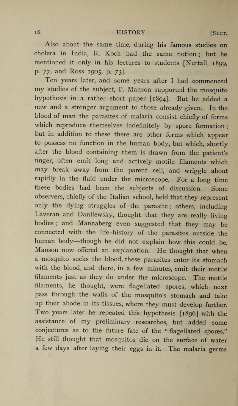 iB HISTORY [Sect. Also about the same time, during his famous studies on cholera in India, R. Koch had the same notion ; but he mentioned it only in his lectures to students [Nuttall, 1899, p. 77, and Ross 1905, p. 73]. Ten years later, and some years after I had commenced my studies of the subject, P. Manson supported the mosquito hypothesis in a rather short paper [1894]. But he added a new and a stronger argument to those already given. In the blood of man the parasites of malaria consist chiefly of forms which reproduce themselves indefinitely by spore formation ; but in addition to these there are other forms which appear to possess no function in the human body, but which, shortly after the blood containing them is drawn from the patient’s finger, often emit long and actively motile filaments which may break away from the parent cell, and wriggle about rapidly in the fluid under the microscope. For a long time these bodies had been the subjects of discussion. Some observers, chiefly of the Italian school, held that they represent only the dying struggles of the parasite; others, including Laveran and Danilewsky, thought that they are really living bodies; and Mannaberg even suggested that they may be connected with the life-history of the parasites outside the human body—though he did not explain how this could be. Manson now offered an explanation. He thought that when a mosquito sucks the blood, these parasites enter its stomach with the blood, and there, in a few minutes, emit their motile filaments just as they do under the microscope. The motile filaments, he thought, were flagellated spores, which next pass through the walls of the mosquito’s stomach and take up their abode in its tissues, where they must develop further. Two years later he repeated this hypothesis [1896] with the assistance of my preliminary researches, but added some conjectures as to the future fate of the “flagellated spores.” He still thought that mosquitos die on the surface of water a few days after laying their eggs in it. The malaria germs