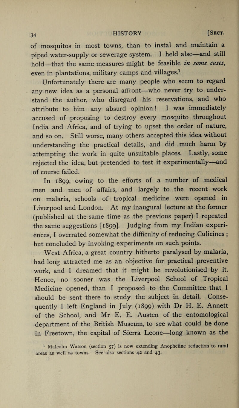 of mosquitos in most towns, than to instal and maintain a piped water-supply or sewerage system. I held also—and still hold—that the same measures might be feasible in some cases, even in plantations, military camps and villages.1 Unfortunately there are many people who seem to regard any new idea as a personal affront—who never try to under¬ stand the author, who disregard his reservations, and who attribute to him any absurd opinion! I was immediately accused of proposing to destroy every mosquito throughout India and Africa, and of trying to upset the order of nature, and so on. Still worse, many others accepted this idea without understanding the practical details, and did much harm by attempting the work in quite unsuitable places. Lastly, some rejected the idea, but pretended to test it experimentally—and of course failed. In 1899, owing to the efforts of a number of medical men and men of affairs, and largely to the recent work on malaria, schools of tropical medicine were opened in Liverpool and London. At my inaugural lecture at the former (published at the same time as the previous paper) I repeated the same suggestions [1899]. Judging from my Indian experi¬ ences, I overrated somewhat the difficulty of reducing Culicines ; but concluded by invoking experiments on such points. West Africa, a great country hitherto paralysed by malaria, had long attracted me as an objective for practical preventive work, and I dreamed that it might be revolutionised by it. Hence, no sooner was the Liverpool School of Tropical Medicine opened, than I proposed to the Committee that I should be sent there to study the subject in detail. Conse¬ quently I left England in July (1899) with Dr H. E. Annett of the School, and Mr E. E. Austen of the entomological department of the British Museum, to see what could be done in Freetown, the capital of Sierra Leone—long known as the 1 Malcolm Watson (section 57) is now extending Anopheiine reduction to rural areas as well as towns. See also sections 42 and 43.
