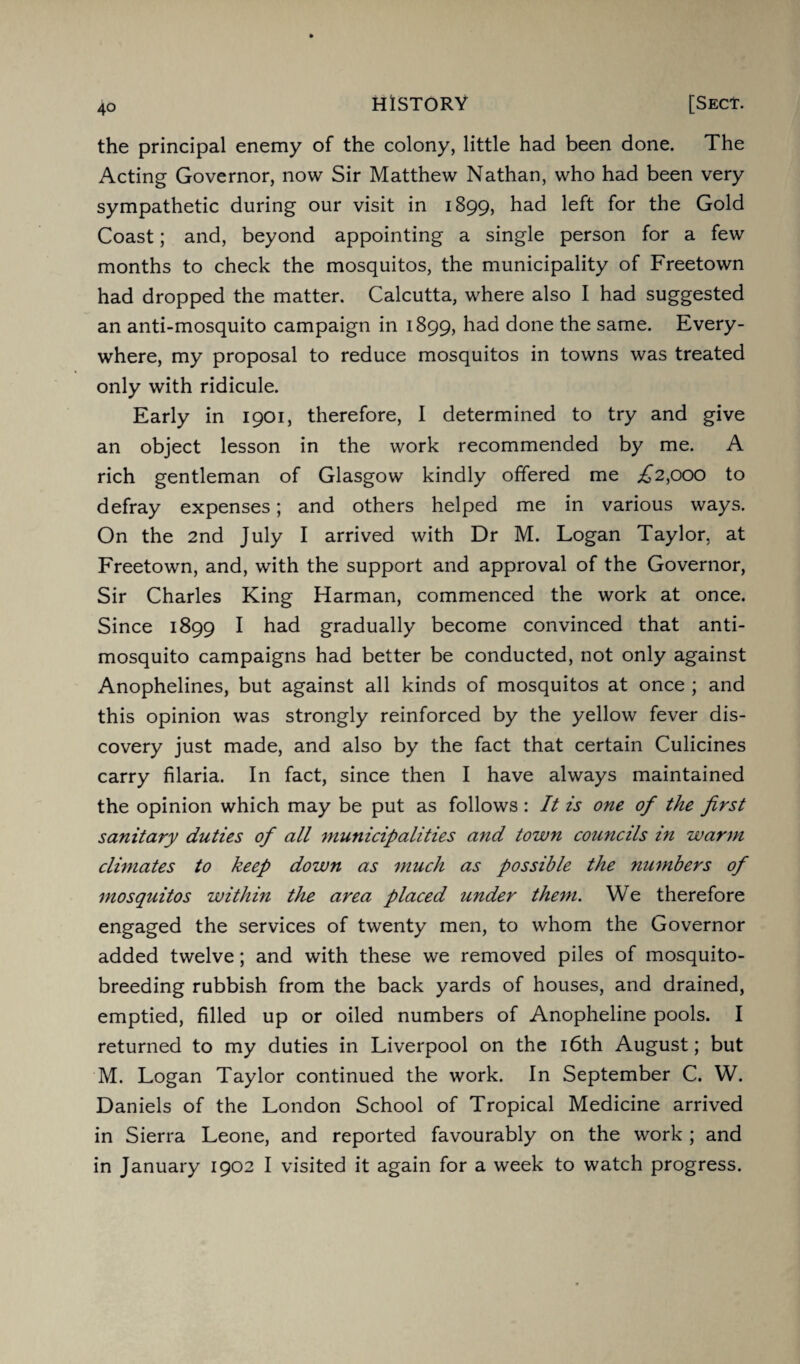 the principal enemy of the colony, little had been done. The Acting Governor, now Sir Matthew Nathan, who had been very sympathetic during our visit in 1899, had left for the Gold Coast; and, beyond appointing a single person for a few months to check the mosquitos, the municipality of Freetown had dropped the matter. Calcutta, where also I had suggested an anti-mosquito campaign in 1899, had done the same. Every¬ where, my proposal to reduce mosquitos in towns was treated only with ridicule. Early in 1901, therefore, I determined to try and give an object lesson in the work recommended by me. A rich gentleman of Glasgow kindly offered me ,£2,000 to defray expenses; and others helped me in various ways. On the 2nd July I arrived with Dr M. Logan Taylor, at Freetown, and, with the support and approval of the Governor, Sir Charles King Harman, commenced the work at once. Since 1899 I had gradually become convinced that anti¬ mosquito campaigns had better be conducted, not only against Anophelines, but against all kinds of mosquitos at once ; and this opinion was strongly reinforced by the yellow fever dis¬ covery just made, and also by the fact that certain Culicines carry filaria. In fact, since then I have always maintained the opinion which may be put as follows: It is one of the first sanitary duties of all municipalities and town councils in warm climates to keep down as much as possible the ?iumbers of mosquitos within the area placed under them. We therefore engaged the services of twenty men, to whom the Governor added twelve; and with these we removed piles of mosquito¬ breeding rubbish from the back yards of houses, and drained, emptied, filled up or oiled numbers of Anopheline pools. I returned to my duties in Liverpool on the 16th August; but M. Logan Taylor continued the work. In September C. W. Daniels of the London School of Tropical Medicine arrived in Sierra Leone, and reported favourably on the work ; and in January 1902 I visited it again for a week to watch progress.