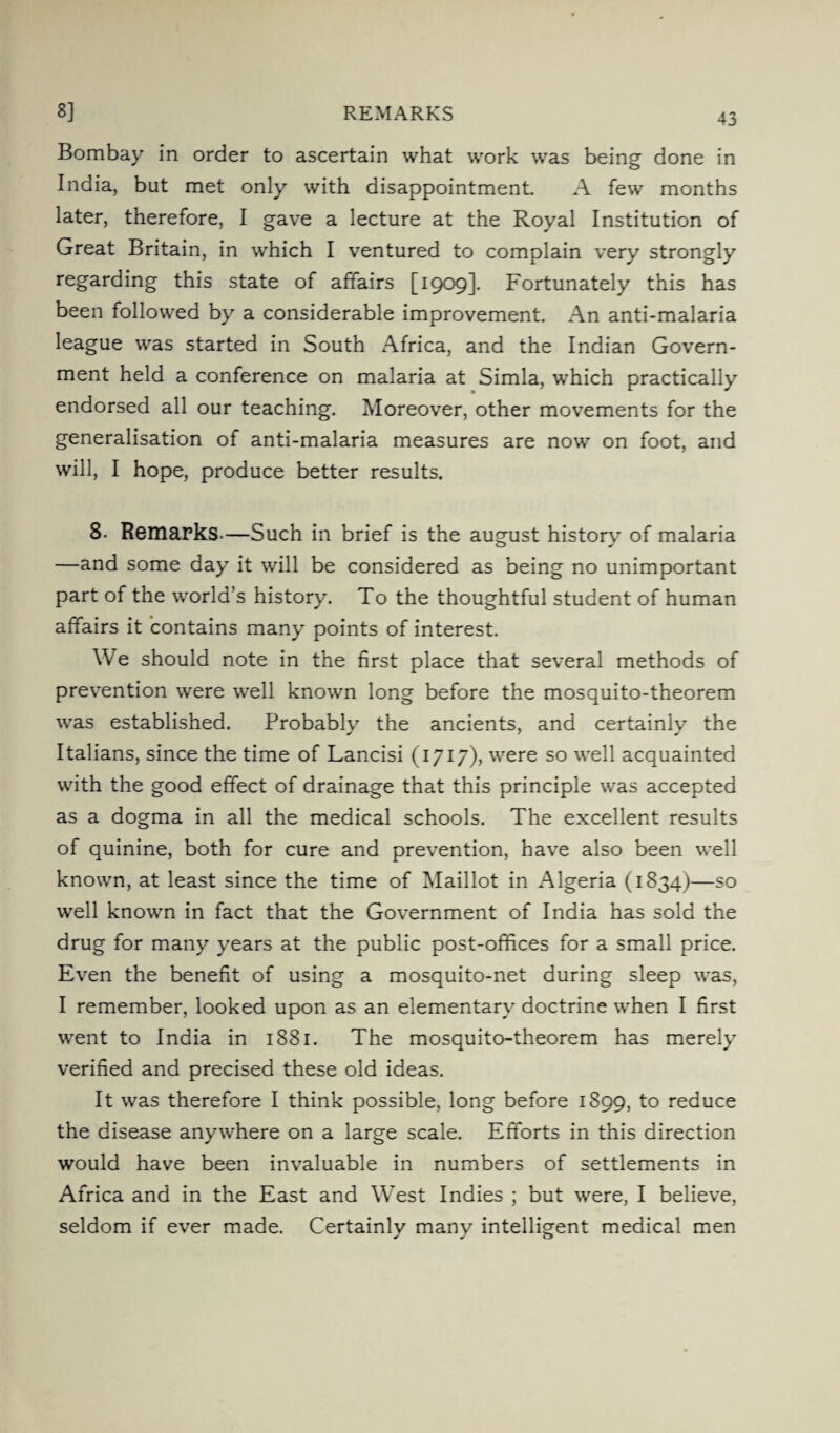 8] REMARKS Bombay in order to ascertain what work was being done in India, but met only with disappointment. A few months later, therefore, I gave a lecture at the Royal Institution of Great Britain, in which I ventured to complain very strongly regarding this state of affairs [1909]. Fortunately this has been followed by a considerable improvement. An anti-malaria league was started in South Africa, and the Indian Govern¬ ment held a conference on malaria at Simla, which practically endorsed all our teaching. Moreover, other movements for the generalisation of anti-malaria measures are now on foot, and will, I hope, produce better results. 8- Remarks.—Such in brief is the august history of malaria —and some day it will be considered as being no unimportant part of the world’s history. To the thoughtful student of human affairs it contains many points of interest. We should note in the first place that several methods of prevention were well known long before the mosquito-theorem was established. Probably the ancients, and certainly the Italians, since the time of Lancisi (1717), were so well acquainted with the good effect of drainage that this principle was accepted as a dogma in all the medical schools. The excellent results of quinine, both for cure and prevention, have also been well known, at least since the time of Maillot in Algeria (1834)—so well known in fact that the Government of India has sold the drug for many years at the public post-offices for a small price. Even the benefit of using a mosquito-net during sleep was, I remember, looked upon as an elementary doctrine when I first went to India in 1881. The mosquito-theorem has merely verified and precised these old ideas. It was therefore I think possible, long before 1S99, to reduce the disease anywhere on a large scale. Efforts in this direction would have been invaluable in numbers of settlements in Africa and in the East and West Indies ; but were, I believe, seldom if ever made. Certainly many intelligent medical men