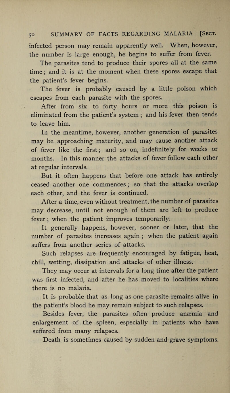 5° infected person may remain apparently well. When, however, the number is large enough, he begins to suffer from fever. The parasites tend to produce their spores all at the same time; and it is at the moment when these spores escape that the patient’s fever begins. The fever is probably caused by a little poison which escapes from each parasite with the spores. After from six to forty hours or more this poison is eliminated from the patient’s system ; and his fever then tends to leave him. In the meantime, however, another generation of parasites may be approaching maturity, and may cause another attack of fever like the first; and so on, indefinitely for weeks or months. In this manner the attacks of fever follow each other at regular intervals. But it often happens that before one attack has entirely ceased another one commences; so that the attacks overlap each other, and the fever is continued. After a time, even without treatment, the number of parasites may decrease, until not enough of them are left to produce fever ; when the patient improves temporarily. It generally happens, however, sooner or later, that the number of parasites increases again ; when the patient again suffers from another series of attacks. Such relapses are frequently encouraged by fatigue, heat, chill, wetting, dissipation and attacks of other illness. They may occur at intervals for a long time after the patient was first infected, and after he has moved to localities where there is no malaria. It is probable that as long as one parasite remains alive in the patient’s blood he may remain subject to such relapses. Besides fever, the parasites often produce anaemia and enlargement of the spleen, especially in patients who have suffered from many relapses. Death is sometimes caused by sudden and grave symptoms.