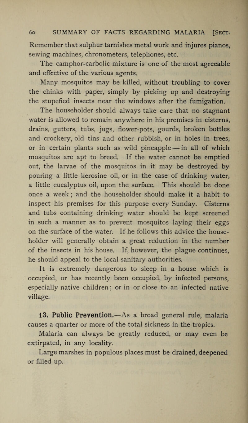 Remember that sulphur tarnishes metal work and injures pianos, sewing machines, chronometers, telephones, etc. The camphor-carbolic mixture is one of the most agreeable and effective of the various agents. Many mosquitos may be killed, without troubling to cover the chinks with paper, simply by picking up and destroying the stupefied insects near the windows after the fumigation. The householder should always take care that no stagnant water is allowed to remain anywhere in his premises in cisterns, drains, gutters, tubs, jugs, flower-pots, gourds, broken bottles and crockery, old tins and other rubbish, or in holes in trees, or in certain plants such as wild pineapple — in all of which mosquitos are apt to breed. If the water cannot be emptied out, the larvae of the mosquitos in it may be destroyed by pouring a little kerosine oil, or in the case of drinking water, a little eucalyptus oil, upon the surface. This should be done once a week ; and the householder should make it a habit to inspect his premises for this purpose every Sunday. Cisterns and tubs containing drinking water should be kept screened in such a manner as to prevent mosquitos laying their eggs on the surface of the water. If he follows this advice the house¬ holder will generally obtain a great reduction in the number of the insects in his house. If, however, the plague continues, he should appeal to the local sanitary authorities. It is extremely dangerous to sleep in a house which is occupied, or has recently been occupied, by infected persons, especially native children; or in or close to an infected native village. 13. Public Prevention.—As a broad general rule, malaria causes a quarter or more of the total sickness in the tropics. Malaria can always be greatly reduced, or may even be extirpated, in any locality. Large marshes in populous places must be drained, deepened or filled up.