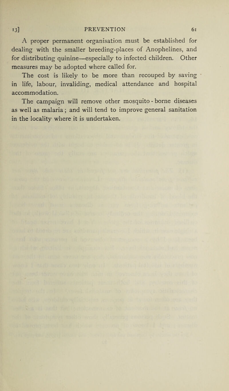 A proper permanent organisation must be established for dealing with the smaller breeding-places of Anophelines, and for distributing quinine—especially to infected children. Other measures may be adopted where called for. The cost is likely to be more than recouped by saving in life, labour, invaliding, medical attendance and hospital accommodation. The campaign will remove other mosquito - borne diseases as well as malaria; and will tend to improve general sanitation in the locality where it is undertaken.