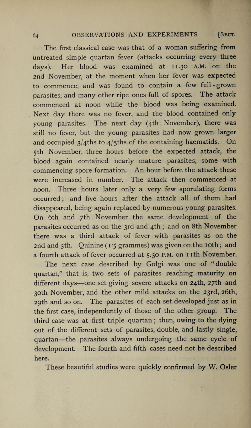 The first classical case was that of a woman suffering from untreated simple quartan fever (attacks occurring every three days). Her blood was examined at 11.30 A.M. on the 2nd November, at the moment when her fever was expected to commence, and was found to contain a few full - grown parasites, and many other ripe ones full of spores. The attack commenced at noon while the blood was being examined. Next day there was no fever, and the blood contained only young parasites. The next day (4th November), there was still no fever, but the young parasites had now grown larger and occupied 3/4ths to 4/5ths of the containing haematids. On 5th November, three hours before the expected attack, the blood again contained nearly mature parasites, some with commencing spore formation. An hour before the attack these were increased in number. The attack then commenced at noon. Three hours later only a very few sporulating forms occurred; and five hours after the attack all of them had disappeared, being again replaced by numerous young parasites. On 6th and 7th November the same development of the parasites occurred as on the 3rd and 4th ; and on 8th November there was a third attack of fever with parasites as on the 2nd and 5th. Quinine (1*5 grammes) was given on the 10th ; and a fourth attack of fever occurred at 5.30 P.M. on nth November. The next case described by Golgi was one of “double quartan,” that is, two sets of parasites reaching maturity on different days—one set giving severe attacks on 24th, 27th and 30th November, and the other mild attacks on the 23rd, 26th, 29th and so on. The parasites of each set developed just as in the first case, independently of those of the other group. The third case was at first triple quartan ; then, owing to the dying out of the different sets of parasites, double, and lastly single, quartan—the parasites always undergoing the same cycle of development. The fourth and fifth cases need not be described here. These beautiful studies were quickly confirmed by W. Osier