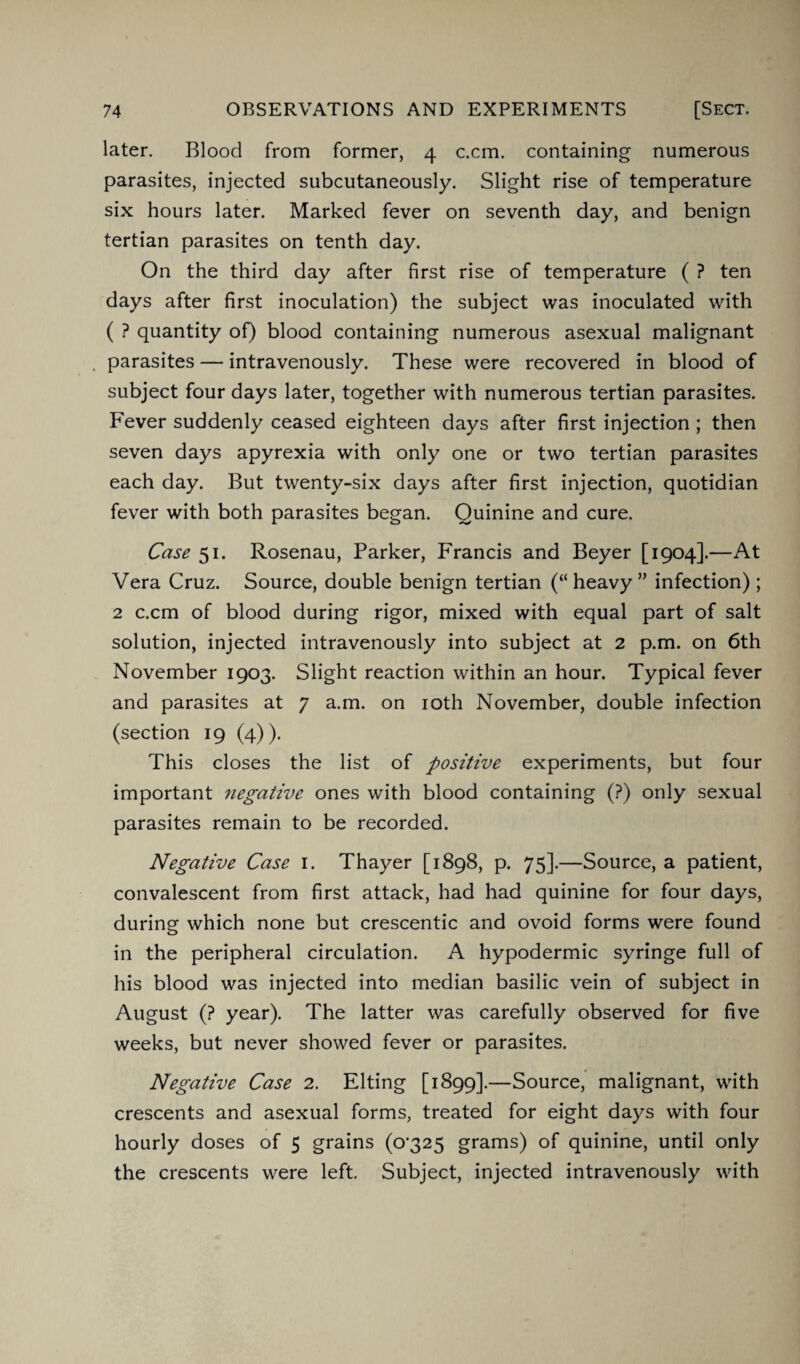 later. Blood from former, 4 c.cm. containing numerous parasites, injected subcutaneously. Slight rise of temperature six hours later. Marked fever on seventh day, and benign tertian parasites on tenth day. On the third day after first rise of temperature ( ? ten days after first inoculation) the subject was inoculated with ( ? quantity of) blood containing numerous asexual malignant parasites — intravenously. These were recovered in blood of subject four days later, together with numerous tertian parasites. Fever suddenly ceased eighteen days after first injection ; then seven days apyrexia with only one or two tertian parasites each day. But twenty-six days after first injection, quotidian fever with both parasites began. Quinine and cure. Case 51. Rosenau, Parker, Francis and Beyer [1904].—At Vera Cruz. Source, double benign tertian (“ heavy ” infection); 2 c.cm of blood during rigor, mixed with equal part of salt solution, injected intravenously into subject at 2 p.m. on 6th November 1903. Slight reaction within an hour. Typical fever and parasites at 7 a.m. on 10th November, double infection (section 19 (4)). This closes the list of positive experiments, but four important negative ones with blood containing (?) only sexual parasites remain to be recorded. Negative Case 1. Thayer [1898, p. 75].—Source, a patient, convalescent from first attack, had had quinine for four days, during which none but crescentic and ovoid forms were found in the peripheral circulation. A hypodermic syringe full of his blood was injected into median basilic vein of subject in August (? year). The latter was carefully observed for five weeks, but never showed fever or parasites. Negative Case 2. Elting [1899].—Source, malignant, with crescents and asexual forms, treated for eight days with four hourly doses of 5 grains (o'325 grams) of quinine, until only the crescents were left. Subject, injected intravenously with