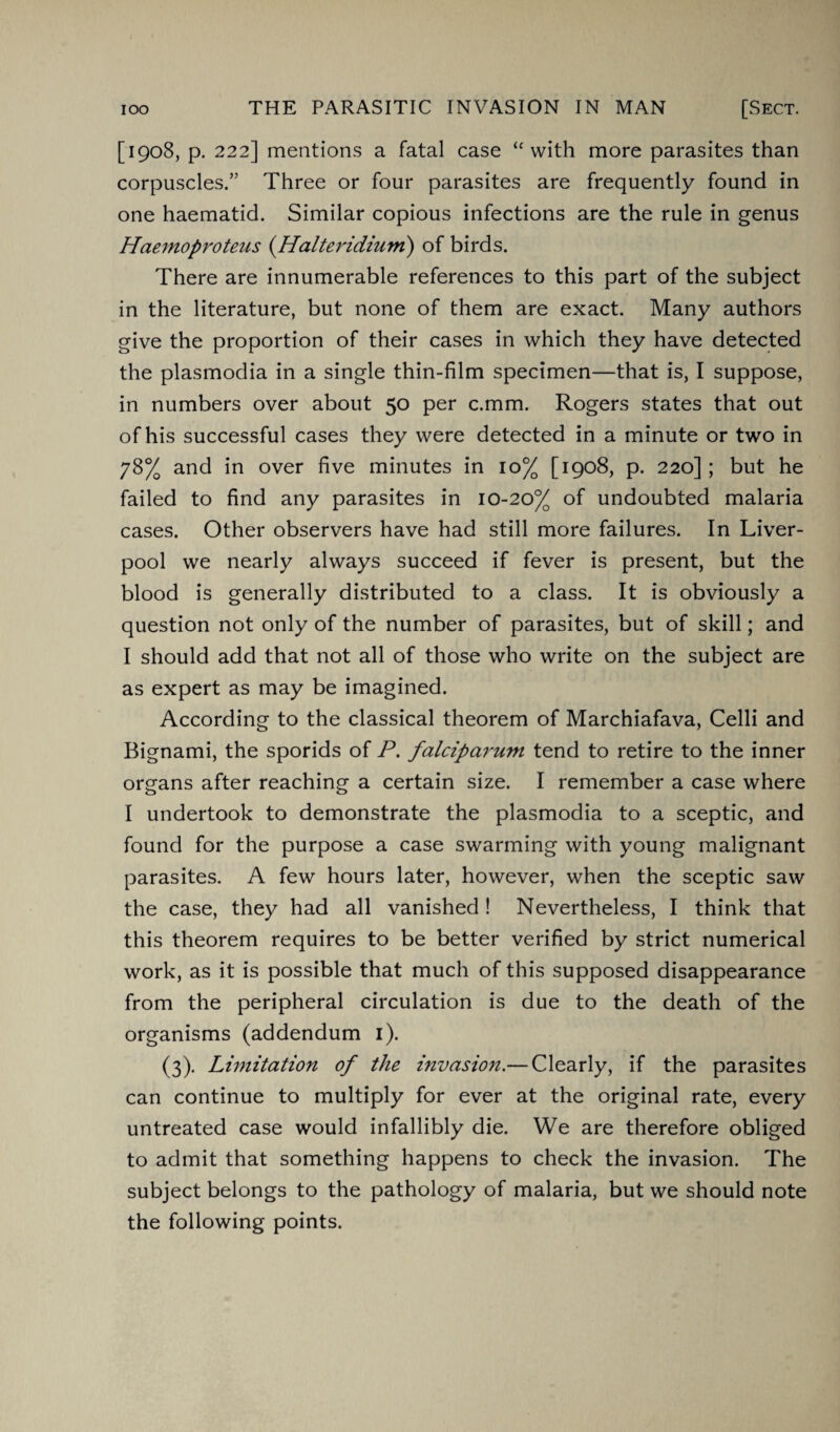 [1908, p. 222] mentions a fatal case “ with more parasites than corpuscles.” Three or four parasites are frequently found in one haematid. Similar copious infections are the rule in genus Haemoproteus (.Halteridium) of birds. There are innumerable references to this part of the subject in the literature, but none of them are exact. Many authors give the proportion of their cases in which they have detected the plasmodia in a single thin-film specimen—that is, I suppose, in numbers over about 50 per c.mm. Rogers states that out of his successful cases they were detected in a minute or two in 78% and in over five minutes in 10% [1908, p. 220]; but he failed to find any parasites in 10-20% of undoubted malaria cases. Other observers have had still more failures. In Liver¬ pool we nearly always succeed if fever is present, but the blood is generally distributed to a class. It is obviously a question not only of the number of parasites, but of skill; and I should add that not all of those who write on the subject are as expert as may be imagined. According to the classical theorem of Marchiafava, Celli and Bignami, the sporids of P. falciparum tend to retire to the inner organs after reaching a certain size. I remember a case where I undertook to demonstrate the plasmodia to a sceptic, and found for the purpose a case swarming with young malignant parasites. A few hours later, however, when the sceptic saw the case, they had all vanished! Nevertheless, I think that this theorem requires to be better verified by strict numerical work, as it is possible that much of this supposed disappearance from the peripheral circulation is due to the death of the organisms (addendum 1). (3). Limitation of the invasion.— Clearly, if the parasites can continue to multiply for ever at the original rate, every untreated case would infallibly die. We are therefore obliged to admit that something happens to check the invasion. The subject belongs to the pathology of malaria, but we should note the following points.