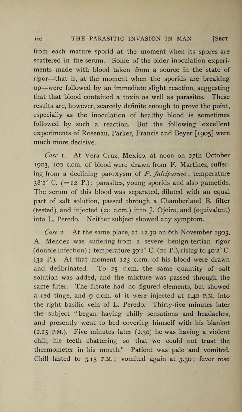 from each mature sporid at the moment when its spores are scattered in the serum. Some of the older inoculation experi¬ ments made with blood taken from a source in the state of rigor—that is, at the moment when the sporids are breaking up—were followed by an immediate slight reaction, suggesting that that blood contained a toxin as well as parasites. These results are, however, scarcely definite enough to prove the point, especially as the inoculation of healthy blood is sometimes followed by such a reaction. But the following excellent experiments of Rosenau, Parker, Francis and Beyer [1905] were much more decisive. Case 1. At Vera Cruz, Mexico, at noon on 27th October 1903, 100 c.cm. of blood were drawn from F. Martinez, suffer¬ ing from a declining paroxysm of P. falciparum ; temperature 38'2° C. (=12 P.); parasites, young sporids and also gametids. The serum of this blood was separated, diluted with an equal part of salt solution, passed through a Chamberland B. filter (tested), and injected (20 c.cm.) into J. Ojeira, and (equivalent) into L. Peredo. Neither subject showed any symptom. Case 2. At the same place, at 12.30 on 6th November 1903, A. Mendez was suffering from a severe benign-tertian rigor (double infection); temperature 39'i° C. (21 P.), rising to 40*2° C. (32 P.). At that moment 125 c.cm. of his blood were drawn and defibrinated. To 25 c.cm. the same quantity of salt solution was added, and the mixture was passed through the same filter. The filtrate had no figured elements, but showed a red tinge, and 9 c.cm. of it were injected at 1.40 P.M. into the right basilic vein of L. Peredo. Thirty-five minutes later the subject “ began having chilly sensations and headaches, and presently went to bed covering himself with his blanket (2.25 P.M.). Five minutes later (2.30) he was having a violent chill, his teeth chattering so that we could not trust the thermometer in his mouth.” Patient was pale and vomited. Chill lasted to 3.15 P.M.; vomited again at 3.30; fever rose