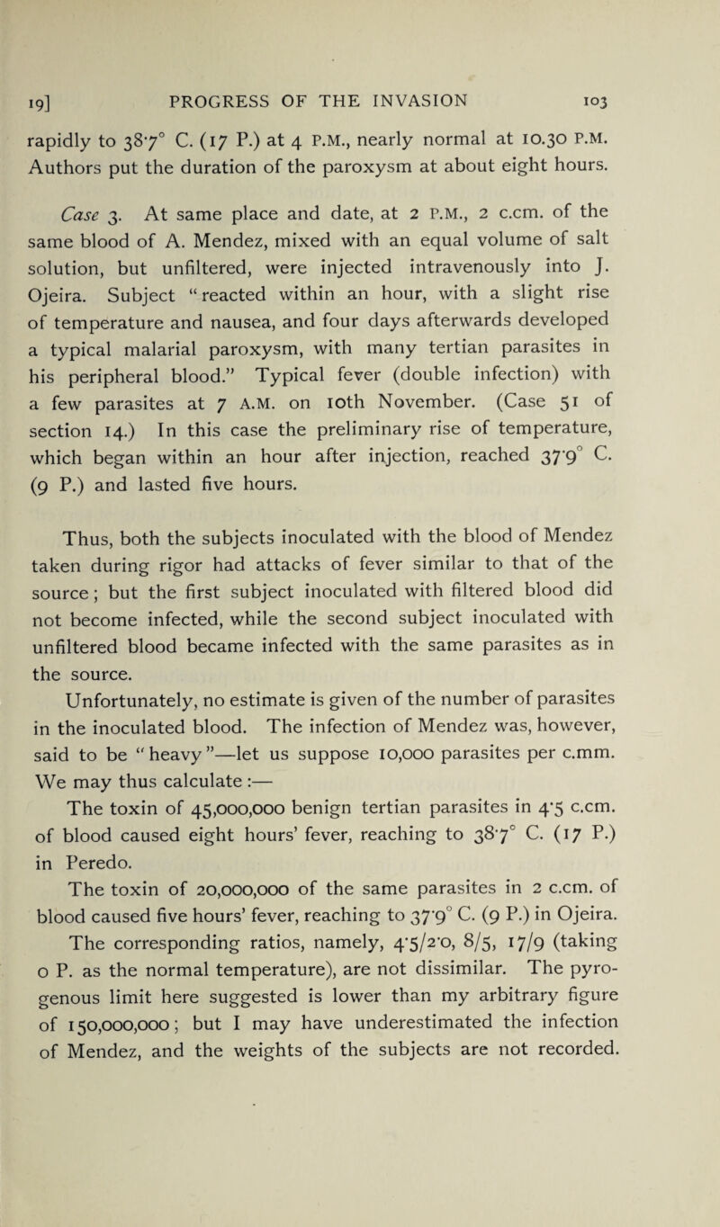 rapidly to 387° C. (17 P.) at 4 P.M., nearly normal at 10.30 P.M. Authors put the duration of the paroxysm at about eight hours. Case 3. At same place and date, at 2 P.M., 2 c.cm. of the same blood of A. Mendez, mixed with an equal volume of salt solution, but unfiltered, were injected intravenously into J. Ojeira. Subject “reacted within an hour, with a slight rise of temperature and nausea, and four days afterwards developed a typical malarial paroxysm, with many tertian parasites in his peripheral blood.” Typical fever (double infection) with a few parasites at 7 A.M. on 10th November. (Case 51 °f section 14.) In this case the preliminary rise of temperature, which began within an hour after injection, reached 37 9 C. (9 P.) and lasted five hours. Thus, both the subjects inoculated with the blood of Mendez taken during rigor had attacks of fever similar to that of the source; but the first subject inoculated with filtered blood did not become infected, while the second subject inoculated with unfiltered blood became infected with the same parasites as in the source. Unfortunately, no estimate is given of the number of parasites in the inoculated blood. The infection of Mendez was, however, said to be “heavy”—let us suppose 10,000 parasites per c.mm. We may thus calculate :— The toxin of 45,000,000 benign tertian parasites in 4*5 c.cm. of blood caused eight hours’ fever, reaching to 387° C. (17 P.) in Peredo. The toxin of 20,000,000 of the same parasites in 2 c.cm. of blood caused five hours’ fever, reaching to 37'9 C. (9 P.) in Ojeira. The corresponding ratios, namely, 4'5/2*o, 8/5, 17/9 (taking o P. as the normal temperature), are not dissimilar. The pyro- genous limit here suggested is lower than my arbitrary figure of 150,000,000; but I may have underestimated the infection of Mendez, and the weights of the subjects are not recorded.