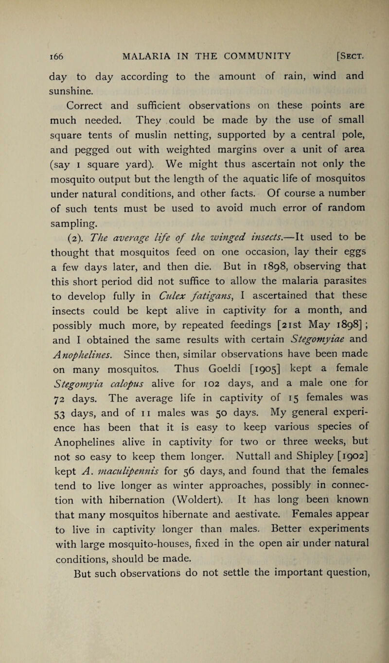 day to day according to the amount of rain, wind and sunshine. Correct and sufficient observations on these points are much needed. They could be made by the use of small square tents of muslin netting, supported by a central pole, and pegged out with weighted margins over a unit of area (say i square yard). We might thus ascertain not only the mosquito output but the length of the aquatic life of mosquitos under natural conditions, and other facts. Of course a number of such tents must be used to avoid much error of random sampling. (2). The average life of the winged insects.—It used to be thought that mosquitos feed on one occasion, lay their eggs a few days later, and then die. But in 1898, observing that this short period did not suffice to allow the malaria parasites to develop fully in Culex fatigans, I ascertained that these insects could be kept alive in captivity for a month, and possibly much more, by repeated feedings [21st May 1898] ; and I obtained the same results with certain Stegomyiae and Anophelines. Since then, similar observations have been made on many mosquitos. Thus Goeldi [i9°5] kept a female Stegomyia calopus alive for 102 days, and a male one for 72 days. The average life in captivity of 15 females was 53 days, and of 11 males was 50 days. My general experi¬ ence has been that it is easy to keep various species of Anophelines alive in captivity for two or three weeks, but not so easy to keep them longer. Nuttall and Shipley [1902] kept A. niaculipennis for 56 days, and found that the females tend to live longer as winter approaches, possibly in connec¬ tion with hibernation (Woldert). It has long been known that many mosquitos hibernate and aestivate. Females appear to live in captivity longer than males. Better experiments with large mosquito-houses, fixed in the open air under natural conditions, should be made. But such observations do not settle the important question,