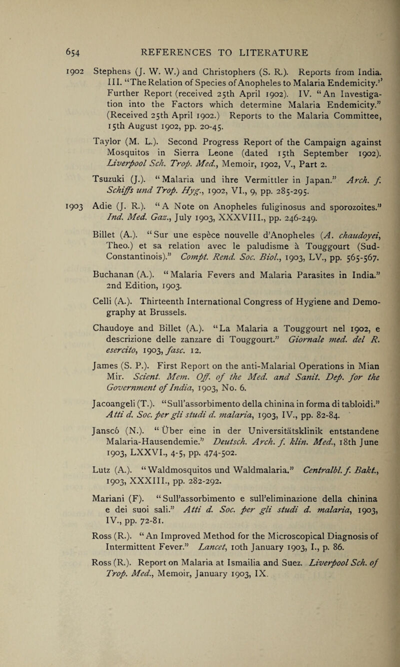 1902 Stephens (J. W. W.) and Christophers (S. R.). Reports from India. III. “The Relation of Species of Anopheles to Malaria Endemicity.’’ Further Report (received 25th April 1902). IV. “An Investiga¬ tion into the Factors which determine Malaria Endemicity.” (Received 25th April 1902.) Reports to the Malaria Committee, 15th August 1902, pp. 20-45. Taylor (M. L.). Second Progress Report of the Campaign against Mosquitos in Sierra Leone (dated 15th September 1902). Liverpool Sc/i. Trop. Med., Memoir, 1902, V., Part 2. Tsuzuki (J.). “Malaria und ihre Vermittler in Japan.” Arch, f Schiffs imd Trop. Hyg., 1902, VI., 9, pp. 285-295. 1903 Adie (J. R.). “A Note on Anopheles fuliginosus and sporozoites.” I?id. Med. Gaz., July 1903, XXXVIII., pp. 246-249. Billet (A.). “ Sur une espece nouvelle d’Anopheles (A. chaudoyei, Theo.) et sa relation avec le paludisme k Touggourt (Sud- Constantinois).” Compt. Rend. Soc. Biol., 1903, LV., pp. 565-567. Buchanan (A.). “Malaria Fevers and Malaria Parasites in India.” 2nd Edition, 1903. Celli (A.). Thirteenth International Congress of Hygiene and Demo¬ graphy at Brussels. Chaudoye and Billet (A.). “La Malaria a Touggourt nel 1902, e descrizione delle zanzare di Touggourt.” Giornale med. del R. esercito, 1903, fasc. 12. James (S. P.). First Report on the anti-Malarial Operations in Mian Mir. Scient. Mem. Off. of the Med. and Sanit. Dep. for the Government of India, 1903, No. 6. Jacoangeli (T.). “Sull’assorbimento della chinina in forma di tabloidi.” Atti d. Soc. per gli studi d. malaria, 1903, IV., pp. 82-84. Jansco (N.). “ Uber eine in der Universitatsklinik entstandene Malaria-Hausendemie.” Deutsch. Arch. f. klin. Med., 18th June 1903, LXXVI., 4-5, pp. 474-502. Lutz (A.). “ Waldmosquitos und Waldmalaria.” Centralbl. f. Bakt., 1903, XXXIII., pp. 282-292. Mariani (F). “Sull’assorbimento e sull’eliminazione della chinina e dei suoi sali.” Atti d. Soc. per gli studi d. malaria, 1903, IV. , pp. 72-81. Ross (R.). “ An Improved Method for the Microscopical Diagnosis of Intermittent Fever.” Lancet, 10th January 1903, I., p. 86. Ross (R.). Report on Malaria at Ismailia and Suez. Liverpool Sch. of Trop. Med., Memoir, January 1903, IX.