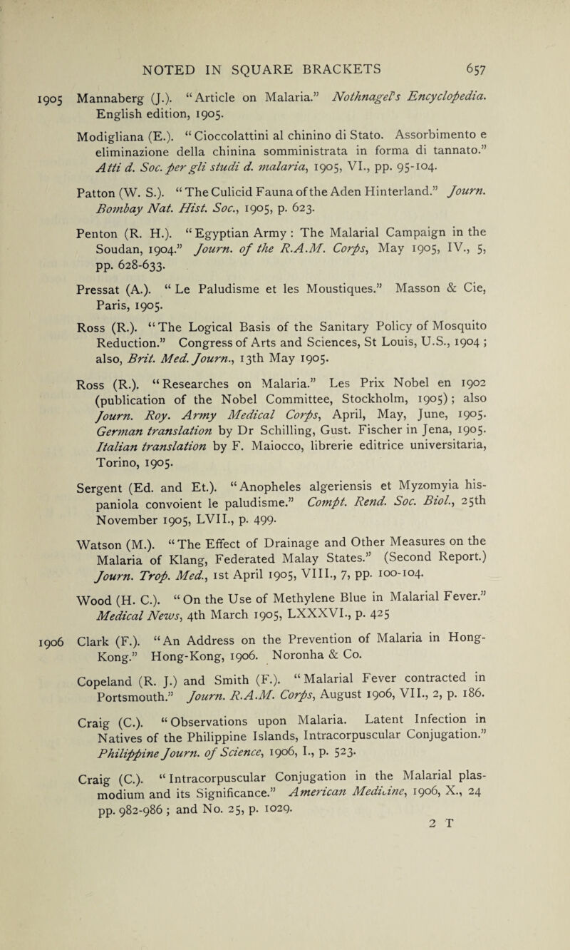 905 Mannaberg (J.). “Article on Malaria.’5 NothnageFs Encyclopedia. English edition, 1905. Modigliana (E.). “ Cioccolattini al chinino di Stato. Assorbimento e eliminazione della chinina somministrata in forma di tannato.” Atti d. Soc. per gli studi d. malaria, 1905, VI., pp. 95-104. Patton (W. S.). “ The Culicid F auna of the Aden Hinterland.” Journ. Bombay Nat. Hist. Soc., 1905, p. 623. Penton (R. H.). “ Egyptian Army : The Malarial Campaign in the Soudan, 1904.” Journ. of the R.A.M. Corps, May 1905, IV., 5, pp. 628-633. Pressat (A.). “ Le Paludisme et les Moustiques.” Masson & Cie, Paris, 1905. Ross (R.). “ The Logical Basis of the Sanitary Policy of Mosquito Reduction.” Congress of Arts and Sciences, St Louis, U.S., 1904 ; also, Brit. Med. Journ., 13th May 1905. Ross (R.). “Researches on Malaria.” Les Prix Nobel en 1902 (publication of the Nobel Committee, Stockholm, 1905); also Journ. Roy. Ar?ny Medical Corps, April, May, June, 1905. German translation by Dr Schilling, Gust. Fischer in Jena, 1905. Italian translation by F. Maiocco, librerie editrice universitaria, Torino, 1905. Sergent (Ed. and Et.). “Anopheles algeriensis et Myzomyia his- paniola convoient le paludisme.” Compt. Rend. Soc. Biol., 25th November 1905, LVII., p. 499. Watson (M.). “The Effect of Drainage and Other Measures on the Malaria of Klang, Federated Malay States.” (Second Report.) Journ. Trop. Med., 1st April i9°5> VIII., 7, pp. 100-104. Wood (H. C.). “ On the Use of Methylene Blue in Malarial Fever.” Medical News, 4th March 1905, LXXXVI., p. 425 906 Clark (F.). “An Address on the Prevention of Malaria in Hong- Kong.” Hong-Kong, 1906. Noronha & Co. Copeland (R. J.) and Smith (F.). “Malarial Fever contracted in Portsmouth.” Journ. R.A.M. Corps, August 1906, VII., 2, p. 186. Craig (C.). “Observations upon Malaria. Latent Infection in Natives of the Philippine Islands, Intracorpuscular Conjugation.” Philippine Journ. of Science, 1906, I., p. 523* Craig (C.). “ Intracorpuscular Conjugation in the Malarial plas- modium and its Significance.” American Medicine, 1906, X., 24 pp. 982-986 ; and No. 25, p. 1029.