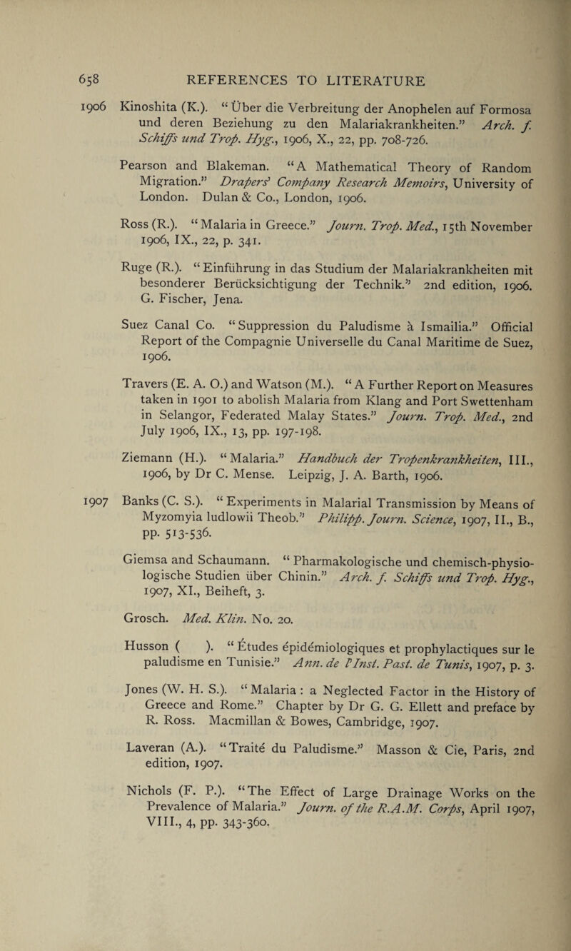 1906 Kinoshita (K.). “ Uber die Verbreitung der Anophelen auf Formosa und deren Beziehung zu den MalariakrankheitenArch, f Schiffs und Trop. Hyg., 1906, X., 22, pp. 708-726. Pearson and Blakeman. “A Mathematical Theory of Random Migration.” Drapers' Company Research Me?noirs, University of London. Dulan & Co., London, 1906. Ross (R.). “Malaria in Greece.” Journ. Trop. Med., 15th November 1906, IX., 22, p. 341. Ruge (R.). “ Einfiihrung in das Studium der Malariakrankheiten mit besonderer Berucksichtigung der Technik.” 2nd edition, 1906. G. Fischer, Jena. Suez Canal Co. “Suppression du Paludisme h Ismailia.” Official Report of the Compagnie Universelle du Canal Maritime de Suez, 1906. Travers (E. A. O.) and Watson (M.). “ A Further Report on Measures taken in 1901 to abolish Malaria from Klang and Port Swettenham in Selangor, Federated Malay States.” Journ. Trop. Med., 2nd July 1906, IX., 13, pp. 197-198. Ziemann (H.). “Malaria.” Handbuch der Tropenkrankheiten, III., 1906, by Dr C. Mense. Leipzig, J. A. Barth, 1906. 1907 Banks (C. S.). “ Experiments in Malarial Transmission by Means of Myzomyia ludlowii Theob.” Philipp. Jou7'n. Science, 1907, II., B., PP- 513-536. Giemsa and Schaumann. “ Pharmakologische und chemisch-physio- logische Studien iiber Chinin.” Arch. f. Schiffs und Trop. Hyg., 1907, XI., Beiheft, 3. Grosch. Med. Kim. No. 20. Husson ( ). “ Etudes epidemiologiques et prophylactiques sur le paludisme en Tunisie.” Ann. de Plnst. Past, de Tunis, 1907, p. 3. Jones (W. H. S.). “Malaria : a Neglected Factor in the History of Greece and Rome.” Chapter by Dr G. G. Ellett and preface by R. Ross. Macmillan & Bowes, Cambridge, J907. Laveran (A.). “Traite du Paludisme.” Masson & Cie, Paris, 2nd edition, 1907. Nichols (F. P.). “The Effect of Large Drainage Works on the Prevalence of Malaria.” Journ. ojthe R.A.M. Corps, April 1907, VIII., 4, pp. 343-360.