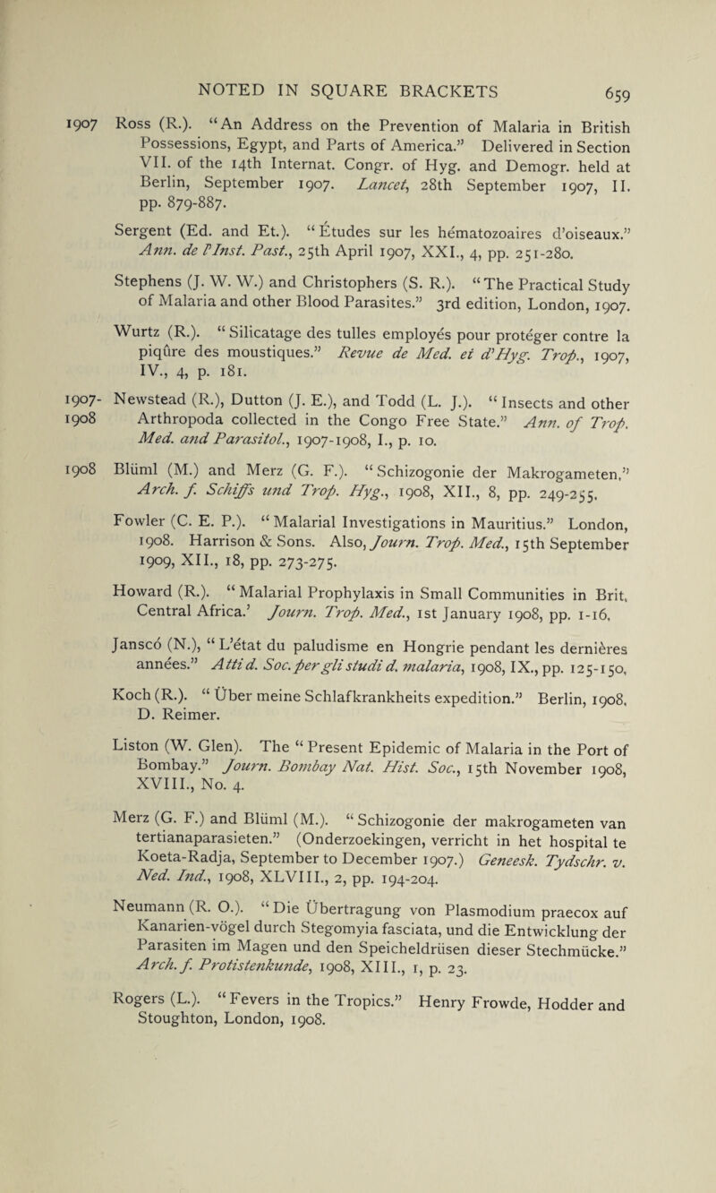 1907 Ross (R.). “An Address on the Prevention of Malaria in British Possessions, Egypt, and Parts of America.” Delivered in Section VII. of the 14th Internat. Congr. of Hyg. and Demogr. held at Berlin, September 1907. Lancet, 28th September 1907, II. pp. 879-887. Sergent (Ed. and Et.). “ Etudes sur les hematozoaires d’oiseaux.” Ann. de Vlnst. Past., 25th April 1907, XXI., 4, pp. 251-280. Stephens (J. W. W.) and Christophers (S. R.). “The Practical Study of Malaria and other Blood Parasites.” 3rd edition, London, 1907. Wurtz (R.). “ Silicatage des tulles employes pour proteger contre la piqure des moustiques.” Revue de Med. ei dHyg. Trop., 1907, IV., 4, p. 181. 1907- Newstead (R.), Dutton (J. E.), and Todd (L. J.). “ Insects and other 1908 Arthropoda collected in the Congo Free State.” Ann. of Trop. Med. and Parasitol., 1907-1908, I., p. 10. 1908 Bliiml (M.) and Merz (G. F.). “ Schizogonie der Makrogameten,” Arch. f. Schiffs und Trop. Hyg., 1908, XII., 8, pp. 249-255. Fowler (C. E. P.). “Malarial Investigations in Mauritius.” London, 1908. Harrison & Sons. Also,Jou?'n. Trop. Med., 15th September 1909, XII., 18, pp. 273-275. Howard (R.). “ Malarial Prophylaxis in Small Communities in Brit. Central Africa.’ Journ. Trop. Med., 1st January 1908, pp. 1-16, Jansco (N.), “ L’etat du paludisme en Hongrie pendant les dernieres annees.” Attid. Soc.perglistudid. malaria, 1908, IX., pp. 125-150, Koch (R.). “ Uber meine Schlafkrankheits expedition.” Berlin, 1908. D. Reimer. Liston (W. Glen). The “ Present Epidemic of Malaria in the Port of Bombay.” Journ. Bombay Nat. Hist. Soc., 15th November 1908, XVIII., No. 4. Merz (G. F.) and Bliiml (M.). “Schizogonie der makrogameten van tertianaparasieten.” (Onderzoekingen, verricht in het hospital te Koeta-Radja, September to December 1907.) Geneesk. Tydschr. v. Ned. Ind., 1908, XLVIII., 2, pp. 194-204. Neumann (R. O.). “Die Ubertragung von Plasmodium praecox auf Kanarien-vogel durch Stegomyia fasciata, und die Entwicklung der Parasiten im Magen und den Speicheldriisen dieser Stechmiicke.” Arch.f. Protistenkunde, 1908, XIII., r, p. 23. Rogers (L.). Fevers in the Tropics.” Henry Frowde, Hodder and Stoughton, London, 1908.